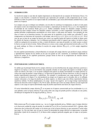 Física General III                         Campo Eléctrico                                           Toribio Córdova C.


2.1   INTRODUCCIÓN

      La noción de campo es una idea de amplia importancia en descripción de un conjunto de fenómenos físicos. Un
      campo es una función o conjunto de funciones que representa por ejemplo a cada componente de un vector,
      definida en todos los puntos en un espacio dado de coordenadas y que asocia determinada cantidad física a cada
      punto en el espacio.


      del espacio existe una temperatura única en un tiempo t, expresada por la función 𝑇( 𝑥, 𝑦, 𝑧, 𝑡), otra magnitud es
      la densidad de una sustancia fluida 𝜌( 𝑥, 𝑦, 𝑧, 𝑡). Ambas cantidades forman los llamados campos escalares.
      Los campos con que se trabajan son múltiples, uno de ellos lo constituye la temperatura, es decir en todo punto




                                                                                                                          �⃗
      Además de éstos campos existen los llamados campos vectoriales, es decir magnitudes vectoriales las cuales

      clase el viento en la atmósfera terrestre. En cada punto de la atmósfera el aire tendrá una velocidad V, cuyas
      quedan definidas completamente asociándoles un vector único a cada punto del espacio. Son ejemplos de esta

      componentes son funciones de la posición y del tiempo, esto es 𝑉𝑥 ( 𝑥, 𝑦, 𝑧, 𝑡) ; 𝑉𝑦 ( 𝑥, 𝑦, 𝑧, 𝑡) y 𝑉𝑧 ( 𝑥, 𝑦, 𝑧, 𝑡); . En el
      caso de que se trate de un campo de fuerzas este viene a ser aquella región del espacio en donde se dejan sentir


      la fuerza con que la tierra lo atrae. Dicha influencia se conoce como campo gravitacional terrestre ⃗ ( 𝑥, 𝑦, 𝑧). De
                                                                                                                    𝑔
      los efectos de fuerzas a distancia. Así, la influencia gravitatoria sobre el espacio que rodea a la tierra se hace


                                                                                    �⃗
      visible en cualquiera de sus puntos se sitúa, a modo de detector, una masa de prueba y se mide su peso, es decir

      un modo análogo en física se introduce la noción de campo eléctrico E(x, y, z), y el de campo magnético
      �⃗( 𝑥, 𝑦, 𝑧), etc.
       𝐵

      En este capítulo presentaremos y desarrollaremos el concepto del campo eléctrico que producen cargas estáticas
      y aprenderemos algunos de los modos en los que nos puede ser útil. Asimismo, se continuará empleando la
      noción de campo en los capítulos posteriores, porque forma la base de la comprensión de muchos efectos
      eléctricos y magnéticos.



2.2   INTENSIDAD DE CAMPO ELÉCTRICO.

      Es sabido que la principal fuente de los campos eléctricos son las distribuciones de cargas eléctricas, positivas o
      negativas en reposo o con un movimiento muy pequeño situadas en una región del espacio en donde se dejan
      sentir sus efectos. Por tanto, si en un punto cualquiera del espacio en donde está definido un campo eléctrico se
      coloca una carga de prueba o carga testigo q0, se observará la aparición de fuerzas eléctricas, es decir la carga de
      prueba experimentará atracciones o repulsiones. Por ejemplo si consideramos una carga puntual fija +Q, tal
      como se muestra en la figura 2.1a, ésta producirá un campo en el espacio que lo circunda, ello se ve reflejado
      cuando colocamos a la carga de prueba q0 en dicho espacio, se observa que ésta última experimenta fuerzas
      repulsivas radiales. Si ahora remplazamos a la carga +Q por otra negativa –Q, la carga testigo experimentará
      fuerzas de atracción (véase la figura 2.1b), Por lo tanto, decimos que existe un campo eléctrico en una región del


      El vector intensidad de campo eléctrico �⃗, en un punto en el espacio caracterizado por las coordenadas (x,y,z,t),
      espacio si una carga en reposo denominada carga de prueba experimenta una fuerza de origen eléctrico.

                                                E
      está definido como la fuerza eléctrica F�⃗ que actúa sobre una carga de prueba positiva colocada en este punto,
      dividida por la magnitud de la carga de prueba q0. Esto es
                                                         
                                                       F ( x, y , z )
                                          =
                                          E ( x, y , z )                , q0 → 0                                              (2.1)
                                                              q0

      Debe notarse que �⃗ es el campo externo a q0 – no es el campo producido por q0. Debido a que el campo eléctrico
                        E
      es la fuerza por unidad de carga de prueba, la unidad de �⃗ en el SI es el newton/coulomb (N/C). Además, debe
                                                                 E
                                                                                                          �⃗
      observarse que la dirección del campo es la misma que el de la fuerza eléctrica ya que asumimos F actúa sobre
      una carga +q0. Por otro lado, una vez que se conoce la intensidad de campo eléctrico en algún punto, es posible
      determinar a partir de la ecuación (2.1), la fuerza sobre cualquier partícula cargada, que se coque es ese punto.
      Esto es
                                                             
                                                          F = qE                                                              (2.2)



                                                              41
 