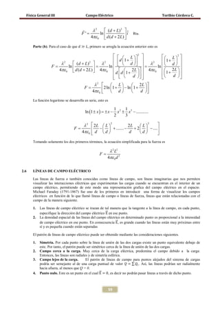 Física General III                      Campo Eléctrico                                     Toribio Córdova C.


                                           λ2      (d + L) 2  ˆ
                                       F'=
                                           4πε 0  d (d + 2 L) 
                                                ln              i           Rta.
                                                               
      Parte (b). Para el caso de que 𝑑 ≫ 𝐿, primero se arregla la ecuación anterior esto es

                                   L  2                 L 2 
                                  d 1 +                1 +  
    λ2      (d + L) 2   λ2       d           λ2
                                                         ln  
                                                                   d 
= =
 F      ln                    =
                        4πε ln 
   4πε 0  d (d + 2 L)               2L       4πε 0   2 L  
                                 d  d 1 +               1 + d  
                             0

                                
                                          d  
                                                                 
                                      λ2                    L           2L 
                                  =F                  2 ln 1 + d  − ln 1 + d  
                                     4πε 0                                   
      La función logaritmo se desarrolla en serie, esto es

                                                                  1 2 1 3
                                          ln (1 ± x ) = x −
                                                       ±            x ± x − ...........
                                                                  2    3

                                        λ2      2 L  L 2           2L     L
                                                                                  2
                                                                                       
                              =F                   −   + ....... −    + 2   − ....
                                       4πε 0    d d 
                                                                     d      d       
                                                                                       
      Tomando solamente los dos primeros términos, la ecuación simplificada para la fuerza es

                                                        λ 2 L2
                                                    F=
                                                       4πε 0 d 2


2.6   LÍNEAS DE CAMPO ELÉCTRICO

      Las líneas de fuerza o también conocidas como líneas de campo, son líneas imaginarias que nos permiten
      visualizar las interacciones eléctricas que experimentan las cargas cuando se encuentran en el interior de un
      campo eléctrico, permitiendo de este modo una representación grafica del campo eléctrico en el espacio.
      Michael Faraday (1791-1867) fue uno de los primeros en introducir una forma de visualizar los campos
      eléctricos en función de lo que llamó líneas de campo o líneas de fuerza, líneas que están relacionadas con el
      campo de la manera siguiente.


           especifique la dirección del campo eléctrico �⃗ en ese punto.
                                                        E
      1.   Las líneas de campo eléctrico se trazan de tal manera que la tangente a la línea de campo, en cada punto,


           de campo eléctrico en ese punto. En consecuencia �⃗, es grande cuando las líneas están muy próximas entre
                                                                E
      2.   La densidad espacial de las líneas del campo eléctrico en determinado punto es proporcional a la intensidad

           sí y es pequeña cuando están separadas

      El patrón de líneas de campo eléctrico puede ser obtenido mediante las consideraciones siguientes.

      1.   Simetría. Por cada punto sobre la línea de unión de las dos cargas existe un punto equivalente debajo de
           este. Por tanto, el patrón puede ser simétrico cerca de la línea de unión de las dos cargas.
      2.   Campo cerca a la carga. Muy cerca de la carga eléctrica, predomina el campo debido a la carga:


           podría ser semejante al de una carga puntual de valor 𝑄 = ∑ 𝑄 𝑖 . Así, las líneas podrían ser radialmente
           Entonces, las líneas son radiales y de simetría esférica.
      3.   Campo lejos de la carga.        El patrón de líneas de campo para puntos alejados del sistema de cargas


                                                     �⃗
           Punto nulo. Este es un punto en el cual E = 0, es decir no podrán pasar líneas a través de dicho punto.
           hacia afuera, al menos que Q = 0.
      4.



                                                             59
 