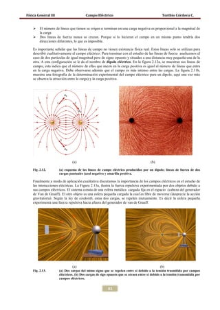 Física General III                      Campo Eléctrico                                       Toribio Córdova C.


        El número de líneas que tienen su origen o terminan en una carga negativa es proporcional a la magnitud de
         la carga
        Dos líneas de fuerza nunca se cruzan. Porque si lo hicieran el campo en un mismo punto tendría dos
         direcciones diferentes, lo que es imposible.

    Es importante señalar que las líneas de campo no tienen existencia física real. Estas líneas solo se utilizan para
    describir cualitativamente el campo eléctrico. Para terminar con el estudio de las líneas de fuerza analicemos el
    caso de dos partículas de igual magnitud pero de signo opuesto y situadas a una distancia muy pequeña una de la
    otra. A esta configuración se le da el nombre de dipolo eléctrico. En la figura 2.12a, se muestran sus líneas de
    campo, esta indica que el número de ellas que nacen en la carga positiva es igual al número de líneas que entra
    en la carga negativa. Debe observarse además que el campo es más intenso entre las cargas. La figura 2.11b,
    muestra una fotografía de la determinación experimental del campo eléctrico para un dipolo, aquí una vez más
    se observa la atracción entre la carga) y la carga positiva.




                              (a)                                                     (b)

    Fig. 2.12.       (a) esquema de las líneas de campo eléctrico producidas por un dipolo; líneas de fuerza de dos
                     cargas puntuales (azul negativa y amarilla positiva.

    Finalmente a modo de aplicación cualitativa discutamos la importancia de los campos eléctricos en el estudio de
    las interacciones eléctricas. La Figura 2.13a, ilustra la fuerza repulsiva experimentada por dos objetos debido a
    sus campos eléctricos. El sistema consta de una esfera metálica cargada fija en el espacio (cabeza del generador
    de Van de Graaff). El otro objeto es una esfera pequeña cargada la cual es libre de moverse (desprecie la acción
    gravitatoria). Según la ley de coulomb, estas dos cargas, se repelen mutuamente. Es decir la esfera pequeña
    experimenta una fuerza repulsiva hacia afuera del generador de van de Graaff.




                              (a)                                                            (b)
    Fig. 2.13.       (a) Dos cargas del mimo signo que se repelen entre sí debido a la tensión trasmitida por campos
                     eléctricos. (b) Dos cargas de sigo opuesto que se atraen entre sí debido a la tensión transmitida por
                     campos eléctricos.


                                                        61
 