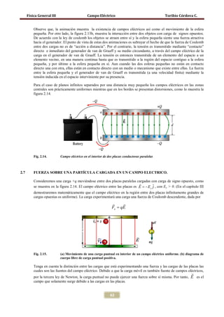 Física General III                      Campo Eléctrico                                     Toribio Córdova C.


          Observe que, la animación muestra la existencia de campos eléctricos así como el movimiento de la esfera
          pequeña. Por otro lado, la figura 2.13b, muestra la interacción entre dos objetos con carga de signos opuestos.
          De acuerdo con la ley de coulomb los objetos se atraen entre sí y la esfera pequeña siente una fuerza atractiva
          hacia el generador. El punto de vista de estas dos animaciones es subrayar el hecho de que la fuerza de Coulomb
          entre dos cargas no es de “acción a distancia”. Por el contrario, la tensión es transmitido mediante “contacto”
          directo e inmediato del generador de van de Graaff y su medio circundante, a través del campo eléctrico de la
          carga en el generador de van de Graaff. La tensión es entonces transmitida de un elemento del espacio a un
          elemento vecino, en una manera continua hasta que es transmitido a la región del espacio contiguo a la esfera
          pequeña, y por último a la esfera pequeña en sí. Aun cuando las dos esferas pequeñas no están en contacto
          directo una con otra, ellas están en contacto directo con un medio o mecanismo que existe entre ellas. La fuerza
          entre la esfera pequeña y el generador de van de Graaff es transmitida (a una velocidad finita) mediante la
          tensión inducida en el espacio interviniente por su presencia.

          Para el caso de planos infinitos separados por una distancia muy pequeña los campos eléctricos en las zonas
          centrales son prácticamente uniformes mientras que en los bordes se presentan distorsiones, como lo muestra la
          figura 2.14.




          Fig. 2.14.       Campo eléctrico en el interior de dos placas conductoras paralelas



2.7       FUERZA SOBRE UNA PARTÍCULA CARGADA EN UN CAMPO ELECTRICO.

          Consideremos una carga +q moviéndose entre dos placas paralelas cargadas con carga de signo opuesto, como
                                                                               
          se muestra en la figura 2.14. El campo eléctrico entre las placas es E = − E y ˆ , con Ey > 0. (En el capítulo III
                                                                                         j
          demostraremos matemáticamente que el campo eléctrico en la región entre dos placas infinitamente grandes de
          cargas opuestas es uniforme). La carga experimentará una carga una fuerza de Coulomb descendente, dada por
                                                                    
                                                               Fe = qE




          Fig. 2.15.       (a) Movimiento de una carga puntual en interior de un campo eléctrico uniforme. (b) diagrama de
                           cuerpo libre de carga puntual positiva.

          Tenga en cuenta la distinción entre las cargas que está experimentando una fuerza y las cargas de las placas las
          cuales son las fuentes del campo eléctrico. Debido a que la carga móvil es también fuente de campos eléctricos,
                                                                                                                   
          por la tercera ley de Newton, la carga puntual no puede ejercer una fuerza sobre sí misma. Por tanto,    E es el
          campo que solamente surge debido a las cargas en las placas.


                                                              62
 