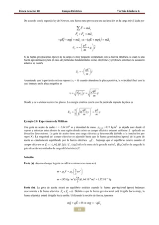 Física General III                      Campo Eléctrico                                       Toribio Córdova C.


    De acuerdo con la segunda ley de Newton, una fuerza neta provocara una aceleración en la carga móvil dada por
                                                                 
                                                      ∑ F = ma
                                                       
                                                                      y
                                                          
                                                Fe + Fg = y
                                                         ma
                                                                  
                                     −qEj − mgj ma y ⇒ −(qE + mg= ma y
                                        ˆ =   ˆ                 )ˆ
                                                                 j
                                                       qE 
                                                   ay = + g  ˆ
                                                      −      j
                                                        m  

    Si la fuerza gravitacional (peso) de la carga es muy pequeño comparado con la fuerza eléctrica, lo cual es una
    buena aproximación para el caso de partículas fundamentales como electrones y protones, entonces la ecuación
    anterior se escribe

                                                             qE  ˆ
                                                      ay = −     j
                                                              m 

    Asumiendo que la partícula está en reposo (v0 = 0) cuando abandona la placa positiva, la velocidad final con la
    cual impacta en la placa negativa es

                                                                          qE
                                        =v           =
                                                     2 ay y           2      y
                                                                          m
    Donde y es la distancia entre las placas. La energía cinética con la cual la partícula impacta la placa es

                                                                      2
                                     1   qE    qE
                                 = =
                                  EK   2( ) y 
                                                  y
                                     2   m     m

    Ejemplo 2.8 Experimento de Millikan

    Una gota de aceite de radio r = 1,64.10-6 m y densidad de masa ρaceite =851 kg/m3 es dejada caer desde el
                                                                                                       
    reposo y entonces entra dentro de una región donde existe un campo eléctrico externo uniforme E aplicado en
    dirección descendente. La gota de aceite tiene una carga eléctrica q desconocida (debido a la irradiación por
    rayos X). La magnitud del campo eléctrico es ajustado hasta que la fuerza gravitacional (peso) de la gota de
                                                                   
    aceite es exactamente equilibrado por la fuerza eléctrica qE . Suponga que el equilibrio ocurre cuando el
                       
    campo eléctrico es E = (−1,92.105 ˆ) N / C . (a)¿Cuál es la masa de la gota de aceite?, (b)¿Cuál es la carga de la
                                       j
    gota de aceite en unidades de carga del electrón (e)?.


    Solución

    Parte (a). Asumiendo que la gota es esférica entonces su masa será

                    4      
       = ρ acV ρ ac  π r 3 
       m =
                    3      
                      4π
      = (851kg / m3 )( )(1, 64.10−6 m)3 1,57.10−14 kg
       m =
                       3

    Parte (b). La gota de aceite estará en equilibrio estático cuando la fuerza gravitacional (peso) balancee
                                       
    exactamente a la fuerza eléctrica Fe + Fg =Debido a que la fuerza gravitacional está dirigida hacia abajo, la
                                              0.
    fuerza eléctrica estará dirigida hacia arriba. Utilizando la noción de fuerza, tenemos

                                                   
                                              mg + qE = mg = y
                                                      0⇒   − qE

                                                        63
 