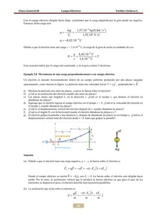 Física General III                      Campo Eléctrico                                      Toribio Córdova C.


    Con el campo eléctrico dirigido hacia abajo, concluimos que la carga adquirida por la gota puede ser negativa.
    Entonces dicha carga será

                                          mg   1,57.10−14 kg (9,8m / s 2 )
                                       q= =
                                        −    −
                                          Ey       1,92.105 N / C
                                       q = −8, 02.10−19 C

    Debido a que el electrón tiene una carga e = 1,6.10-19 C, la carga de la gota de aceite en unidades de e es

                                                    q 8, 02.10−19 C
                                              N=    =              = 5
                                                    e 1, 6.10−19 C

    Esta ecuación indica que la carga está cuantizada y en la gota existen 5 electrones.


    Ejemplo 2.8 Movimiento de una carga perpendicularmente a un campo eléctrico.

    Un electrón es lanzado horizontalmente dentro de un campo uniforme producido por dos placas cargadas
                                                                                                                 
    opuestamente, como muestra la figura. La partícula tiene una velocidad inicial v = v0i , perpendicular a
                                                                                         ˆ                        E.

    a) Mientras la partícula este entre las placas, ¿cuál es la fuerza sobre el electrón?.
    b) ¿Cuál es la aceleración del electrón cuando este entre las placas?.
    c) Las placas tienen una longitud L1 en la dirección x. ¿Cuál es el tiempo t1 que demora el electrón en
       abandonar las placas?
    d) Suponga que el electrón ingresa al campo eléctrico en el tiempo t = 0. ¿Cuál es la velocidad del electrón en


    f) ¿Cuál es el ángulo θ1 con la horizontal cuando el electrón abandona las placas a t1?.
       el tiempo t1 cuando abandona las placas?.
    e) ¿Cuál es el desplazamiento vertical del electrón después de t1 cuando abandona las placas?.

    g) El electrón golpea la pantalla a una distancia L2 después de abandonar las placas en un tiempo t2. ¿Cuál es el
       desplazamiento vertical total del electrón desde t = 0, hasta que golpea la pantalla?.




    Solución

    (a) Debido a que el electrón tiene una carga negativa, q = - e, la fuerza sobre el electrón es
                                                  
                                           Fe = = eE = e(− E y ˆ) = y ˆ
                                               qE −   −        j eE j

                                               �⃗
        Donde el campo eléctrico es escrito E = −Ey⃗, con Ey > 0. La fuerza sobre el electrón está dirigida hacia
                                                        ȷ
        arriba. Por lo tanto, la aceleración vertical que le produce la fuerza eléctrica ya que para el caso de los
        electrones se desprecia el peso, el electrón describe una trayectoria parabólica.

    (b) La aceleración que actúa sobre el electrón es
                                                
                                              qE −e(− E y ˆ) eE y ˆ
                                                           j
                                             = =
                                             a            =        j
                                               m     m         m

                                                        64
 