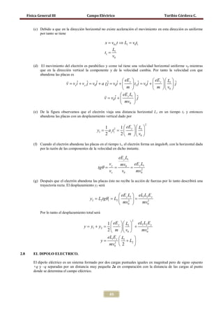 Física General III                     Campo Eléctrico                                    Toribio Córdova C.


          (c) Debido a que en la dirección horizontal no existe aceleración el movimiento en esta dirección es uniforme
              por tanto se tiene

                                                          x = v0 x t ⇒ L1 = v0t1
                                                                 L1
                                                          t1 =
                                                                 v0

          (d) El movimiento del electrón es parabólico y como tal tiene una velocidad horizontal uniforme v0 mientras
              que en la dirección vertical la componente y de la velocidad cambia. Por tanto la velocidad con que
              abandona las placas es

                                                               ˆ  y  t1 ˆ =v0i +  y   L1  ˆ
                                                                    eE             eE
                               v =vx i + v y ˆ =v0i + a 1 ˆ =v0i + 
                                     ˆ       j    ˆ     tj               j    ˆ        j
                                                                    m             m  v0 
                                                              ˆ  y 1ˆ
                                                                  eE L
                                                       = v0i + 
                                                       v                 j
                                                                   mv0 
          (e) De la figura observamos que el electrón viaja una distancia horizontal L1 en un tiempo t1 y entonces
              abandona las placas con un desplazamiento vertical dado por

                                                                                      2
                                                    1 2 1  eE y   L1 
                                                = =
                                                 y1   a y t1       
                                                    2        2  m   v0 

          (f) Cuando el electrón abandona las placas en el tiempo t1, el electrón forma un ánguloθ1 con la horizontal dada
              por la razón de las componentes de la velocidad en dicho instante.

                                                                      eE y L1
                                                            vy         mv0  eE y L1
                                                       θ
                                                     tg=     =            =      2
                                                            vx         v0    mv0

          (g) Después que el electrón abandona las placas éste no recibe la acción de fuerzas por lo tanto describirá una
              trayectoria recta. El desplazamiento y2 será

                                                         eE y L1  eL1 L2 E y
                                            = L2tgθ1 L2  =
                                             y2 =              2         2
                                                         mv0        mv0

              Por lo tanto el desplazamiento total será

                                                                                2
                                                        1  eE y   L1  eL1 L2 E y
                                           y = y1 + y2 =          +         2
                                                        2  m   v0       mv0
                                                        eL1 E y  L1      
                                            =        y       2 
                                                                     + L2 
                                                         mv0  2          
2.8       EL DIPOLO ELECTRICO.

          El dipolo eléctrico es un sistema formado por dos cargas puntuales iguales en magnitud pero de signo opuesto
          +q y –q separadas por un distancia muy pequeña 2a en comparación con la distancia de las cargas al punto
          donde se determina el campo eléctrico.




                                                             65
 