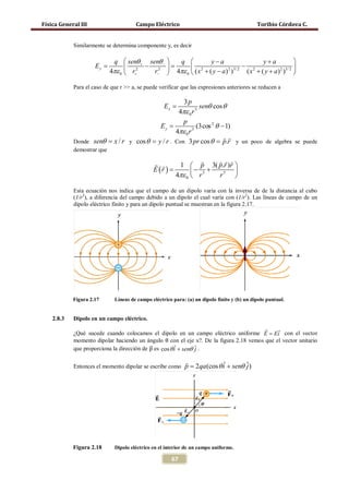 Física General III                     Campo Eléctrico                                       Toribio Córdova C.


            Similarmente se determina componente y, es decir

                             q  senθ + senθ −  q           y−a                    y+a           
                     =
                     Ey            2 − 2=           2                     − 2            2 3/ 2 
                            4πε 0  r+    r−  4πε 0  ( x + ( y − a ) )
                                                                      2 3/ 2
                                                                              ( x + ( y + a) ) 

            Para el caso de que r >> a, se puede verificar que las expresiones anteriores se reducen a

                                                    3p
                                                   Ex =     senθ cos θ
                                                  4πε 0 r 3
                                                    p
                              =           Ey               (3cos 2 θ − 1)
                                                 4πε 0 r 3

                                                                      
            Donde senθ = x / r y cos θ = y / r . Con 3 pr cos θ = p.r y un poco de algebra se puede
            demostrar que

                                                                  
                                                         1  p 3( p.r )r 
                                              E (r )
                                                 =            − +       
                                                        4πε 0  r 3 r5 

            Esta ecuación nos indica que el campo de un dipolo varia con la inversa de de la distancia al cubo
            (1/r3), a diferencia del campo debido a un dipolo el cual varía con (1/r2). Las líneas de campo de un
            dipolo eléctrico finito y para un dipolo puntual se muestran en la figura 2.17.




            Figura 2.17      Líneas de campo eléctrico para: (a) un dipolo finito y (b) un dipolo puntual.


    2.8.3   Dipolo en un campo eléctrico.


            momento dipolar haciendo un ángulo θ con el eje x?. De la figura 2.18 vemos que el vector unitario
                                                                                            
            ¿Qué sucede cuando colocamos el dipolo en un campo eléctrico uniforme E = Ei con el vector

            que proporciona la dirección de p es cos θ i + senθ ˆ .
                                            �⃗         ˆ        j

                                                        
            Entonces el momento dipolar se escribe como p 2qa (cos θ i + senθ ˆ )
                                                =                    ˆ        j




            Figura 2.18      Dipolo eléctrico en el interior de un campo uniforme.

                                                       67
 