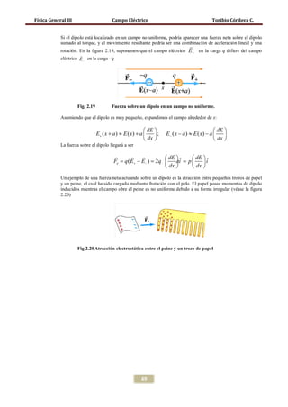 Física General III                       Campo Eléctrico                                     Toribio Córdova C.


            Si el dipolo está localizado en un campo no uniforme, podría aparecer una fuerza neta sobre el dipolo
            sumado al torque, y el movimiento resultante podría ser una combinación de aceleración lineal y una
                                                                                 
            rotación. En la figura 2.19, suponemos que el campo eléctrico E+ en la carga q difiere del campo
                      
            eléctrico E− en la carga –q




                     Fig. 2.19           Fuerza sobre un dipolo en un campo no uniforme.

            Asumiendo que el dipolo es muy pequeño, expandimos el campo alrededor de x:

                                                            dE                                dE 
                                 E+ ( x + a ) ≈ E ( x) + a     ;   E− ( x − a ) ≈ E ( x) − a     
                                                            dx                                dx 
            La fuerza sobre el dipolo llegará a ser

                                                                dE       dE  
                                          Fe = q ( E+ − E− ) = 2q     ai = p 
                                                                                  i
                                                                   dx        dx 
            Un ejemplo de una fuerza neta actuando sobre un dipolo es la atracción entre pequeños trozos de papel
            y un peine, el cual ha sido cargado mediante frotación con el pelo. El papel posee momentos de dipolo
            inducidos mientras el campo obre el peine es no uniforme debido a su forma irregular (véase la figura
            2.20)




                     Fig 2.20 Atracción electrostática entre el peine y un trozo de papel




                                                        69
 