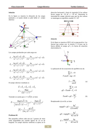 Física General III                         Campo Eléctrico                                 Toribio Córdova C.


       Solución                                                         dirección horizontal y hacia la izquierda Si las esferas


                                                                        se mantengan en equilibrio cuando θ = 10°
                                                                        llevan cargas de –50 nC y +50 nC. Determine la
       En la figura se muestra la ubicación de las cargas               intensidad de campo eléctrico para que las dos esferas
       puntuales y el punto donde se pide hallar el campo
       eléctrico




                                                                        Solución

                                                                        En la figura se muestra el DCL de la carga positiva. Las
                                                                        fuerzas que actúan son: la tensión T, el peso mg la
                                                                        fuerza debido al campo qE y la fuerza de atracción
                                                                        electrostática Fe

       Los campos producidos por cada carga son

   kq A (ai + aj − zk )
           ˆ ˆ        ˆ        kq
=EA       =                                (ai + aj − zk )
                                             ˆ ˆ       ˆ
    (a + a + z )
       2     2    2 3/ 2
                         (2a 2 + z 2 )3/ 2

   kqB (ai − aj + zk )
          ˆ ˆ        ˆ       kq
=EB      =                              (ai − aj + zk )
                                          ˆ ˆ       ˆ
    (a + a + z )
      2     2    2 3/ 2
                        (2a + z 2 )3/ 2
                           2                                                                                           .

                                                                        La aplicación de las ecuaciones de equilibrio nos da
   kqC (ai + aj + zk )
          ˆ ˆ        ˆ       kq
=EC      =                              (ai + aj + zk )
                                          ˆ ˆ       ˆ
    (a + a + z )        (2a + z 2 )3/ 2
                                                                                                  ∑F        =0
      2     2    2 3/ 2    2
                                                                                                        y

   kqD (ai − aj − zk )
          ˆ ˆ        ˆ       kq                                                           T cos θ − mg =
                                                                                                       0
=ED      =                              (ai − aj − zk )
                                          ˆ ˆ       ˆ
    (a + a + z )
      2     2    2 3/ 2
                        (2a + z 2 )3/ 2
                           2

                                                                                                            mg
                                                                                                   T=                          (a)
       El campo eléctrico resultante es                                                                    cos θ
                                        
                      E = E A + EB + EC + ED                                                        ∑F      x   =0
                             4kqa                                                      qE − Tsenθ − Fe =
                                                                                                        0
                      E=                  ˆ
                                          i
                          (2a + z 2 )3/ 2
                              2



       Teniendo en cuenta que 𝑎 = 𝐿√2/2, se tiene
                                                                                                                kq 2
                                                                                          Tsenθ qE −
                                                                                              =                                (b)
                                                                                                                 r2
                   4kq ( L 2 / 2)              2kqL 2 ˆ                Remplazando (a) en (b), se tiene
          E     =                           ˆ
                                            i                  i
                2( L 2 / 2) 2 + z 2 
                                       3/ 2
                                              ( L2 + z 2 )3/ 2
                                                                                                        kq 2
                                                                                         θ
                                                                                     mgtg= qE −
                             1         qL 2                                                          (2 Lsenθ ) 2
                      E =
                           2πε 0 ( L + z 2 )3/ 2
                                       2

                                                                                                          kq 2
                                                                                   = mgtgθ +
                                                                                   qE
       Problema 04                                                                                     4 L2 sen 2θ
       Dos pequeñas esferas cada una de 2 gramos de masa
                                                                                           mgtgθ      kq
       están suspendidas por cuerdas ligeras de 10 cm de                           =E            + 2 2
       longitud. Un campo eléctrico uniforme se aplica en la                                 q    4 L sen θ

                                                                   71
 