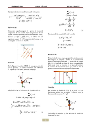 Física General III                       Campo Eléctrico                                     Toribio Córdova C.


Remplazando los valores del enunciado obtenemos
                                                                                                  ∑F    x   =0
       2.10−3 (9,8)tg10°      9.109 (50.109 ) 2                                                 FeCosϕ = Tsenθ
 E                       +
            50.109         4(10.10−2 ) 2 ( sen10°) 2                                             3  3
                                                                                               qE  = T
                 E = 106, 43kN / C                                                               34 5
                                                                                                 3  3
                                                                                    q ( 34.105 )   = T
                                                                                                 34 5
Problema 05.

Una esfera pequeña cargada de 1 gramo de masa está                                             T = 5.105 q                (2)
suspendido de una cuerda ligera en presencia de un
campo eléctrico uniforme como se muestra en la figura.            Remplazando la ecuación (2) en (1), resulta
           
Cuando = (3i + 5 ˆ).105 N / C , la esfera está en
           E       ˆ    j
                                                                                    9.105 q = 9,8.10−3
equilibrio cuando θ = 37°, determine: (a) la carga en la
esfera y (b) la tensión en el cable.                                                      q = 10,8nC

                                                                                  T = 5.105 (10,8.10−9 )
                                                                                  T = 5, 4mN


                                                                  Problema 06

                                                                  Una esferita de masa m y carga q está suspendida de un
                                                                  hilo delgado de longitud L dentro de un condensador
                                                                  plano de láminas horizontales. La intensidad de campo
Solución                                                          eléctrico es igual a E, las líneas de fuerza están dirigidas
                                                                  hacia abajo como se muestran en la figura, determinar
En la figura se muestra el DCL de la carga asumiendo
                                                                  la ecuación de movimiento de m y a partir de ella el
que es positiva. Las fuerzas que actúan son: la tensión
                                                                  período de las oscilaciones para pequeños ángulos
T, el peso mg y la fuerza debido al campo qE.




                                                                  Solución

La aplicación de las ecuaciones de equilibrio nos da              En la figura se muestra el DCL de la carga +q. Las
                                                                  fuerzas que actúan son: la tensión T, el peso mg y la
                                ∑F   y   =0                       fuerza debido al campo Fe = qE.

             T cos θ + Fe senϕ − mg =
                                    0

        T cos 37° + qE (5 / 34) = mg
     4
                                1.10−3 ( 9,8 )
       T + q ( 34.105 )(5 / 34) =
     5

                  4
                                9,8.10−
                    T + 5.105 q = 3                    (1)
                  5                                               Aplicando la segunda ley de Newton en dirección
                                                                  tangencial se tiene


                                                             72
 