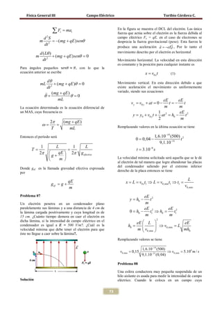 Física General III                       Campo Eléctrico                                  Toribio Córdova C.



                      ∑ F = ma
                           t       t
                                                               En la figura se muestra el DCL del electrón. Las única
                                                               fuerza que actúa sobre el electrón es la fuerza debida al
                   d 2S                                        campo eléctrico Fe = qE, en el caso de electrones se
               m        = + qE ) senθ
                        −(mg                                   desprecia la fuerza gravitacional (peso). Esta fuerza le
                   dt 2                                                                    
                                                               produce una aceleración a = −eEj , Por lo tanto el
                                                                                                   ˆ
               d ( Lθ )                                        movimiento descrito por el electrón es horizontal
           m            + (mg + qE ) senθ =
                                          0
                 dt 2
Para ángulos pequeños s𝑒𝑛𝜃 ≈ 𝜃, con lo que la
                                                               Movimiento horizontal. La velocidad en esta dirección
                                                               es constante y la posición para cualquier instante es

ecuación anterior se escribe                                                     x = v0 x t       (1)

                     dθ
               mL         + (mg + qE )θ =0                     Movimiento vertical. En esta dirección debido a que
                     dt 2                                      existe aceleración el movimiento es uniformemente

                    (mg + qE ) θ =
                                                               variado, siendo sus ecuaciones
                   θ+                  0
                             mL                                                            eE       eE
                                                                        v y =y + at =−
                                                                            v0       0         t= t
                                                                                                  −
La ecuación determinada es la ecuación diferencial de                                      m         m
un MAS, cuya frecuencia es                                                               1           eE 2
                                                                         y = 0 + v0 y t + at 2 = 0 −
                                                                            y                   h      t
                                                                                         2           m
                     2π        (mg + qE )
               ω
               =      =                                        Remplazando valores en la última ecuación se tiene
                     T            mL
Entonces el período será                                                                1, 6.10−19 (500) 2
                                                                        = 0, 04 −
                                                                         0                              t
                                                                                            9,1.10−31
                1    L      1               L
=T              =                                                          t = 3.10−8 s
               2π    qE  2π           g efectiva
                  g+    
                      m                                      La velocidad mínima solicitada será aquella que se le dé
                                                               al electrón de tal manera que logre abandonar las placas
                                                               del condensador saliendo por el extremo inferior
Donde gef es la llamada gravedad efectiva expresada
                                                               derecho de la placa entonces se tiene
por
                                                                                                               L
                      g ef= g +
                                  qE                                x = L = v0 x t1 ⇒ L = v0,min t1 ⇒ t1 =
                                  m                                                                          v0,min

Problema 07                                                                     eE 2
                                                                       y h0 −
                                                                       =          t
Un electrón penetra en un condensador plano                                     m
paralelamente sus láminas y a una distancia de 4 cm de                          eE 2        eE 2
la lámina cargada positivamente y cuya longitud es de                  0 = h0 −   t1 ⇒ h0 =   t1
15 cm. ¿Cuánto tiempo demora en caer el electrón en                             m           m
                                                                                          2
dicha lámina, si la intensidad de campo eléctrico en el
                                                                      eE  L                     eE
condensador es igual a E = 500 V/m?. ¿Cuál es la                  =h0                   ⇒= L
                                                                                           v0,min
velocidad mínima que debe tener el electrón para que                  m  v0,min
                                                                         
                                                                                        
                                                                                                 mh0
éste no llegue a caer sobre la lámina?.
                                                               Remplazando valores se tiene

                                                                               1, 6.10−19 (500)
                                                        = 0,15
                                                         v0,min                           = 5.106 m / s
                                                                                                 ⇒ v0,min
                                                                               9,1.10−31 (0, 04)

                                                               Problema 08

                                                               Una esfera conductora muy pequeña suspendida de un
                                                               hilo aislante es usada para medir la intensidad de campo
Solución                                                       eléctrico. Cuando le coloca en un campo cuya


                                                          73
 