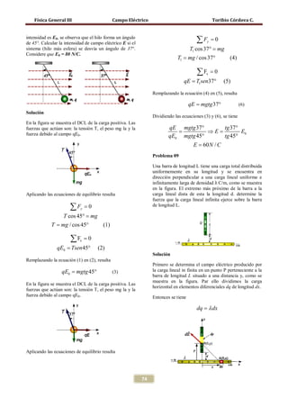 Física General III                        Campo Eléctrico                                    Toribio Córdova C.


intensidad es E0, se observa que el hilo forma un ángulo
de 45°. Calcular la intensidad de campo eléctrico E si el                               ∑F   y   =0
sistema (hilo más esfera) se desvía un ángulo de 37°.                                T1 cos 37° =mg
Considere que E0 = 80 N/C.
                                                                     = mg / cos 37°
                                                                      T1                                  (4)

                                                                                        ∑F   x   =0
                                                                             = T1sen37°
                                                                             qE                       (5)

                                                                 Remplazando la ecuación (4) en (5), resulta

                                                                               = mgtg 37°
                                                                               qE                                (6)
Solución
                                                                 Dividiendo las ecuaciones (3) y (6), se tiene
En la figura se muestra el DCL de la carga positiva. Las
fuerzas que actúan son: la tensión T, el peso mg la y la              qE mgtg 37°     tg 37°
                                                                      =            =
                                                                                   ⇒E        E0
fuerza debido al campo qE0.                                           qE0 mgtg 45°    tg 45°
                                                                                      E = 60 N / C
                                                                 Problema 09

                                                                 Una barra de longitud L tiene una carga total distribuida


                                                                 infinitamente larga de densidad λ C/m, como se muestra
                                                                 uniformemente en su longitud y se encuentra en
                                                                 dirección perpendicular a una carga lineal uniforme e

                                                                 en la figura. El extremo más próximo de la barra a la
Aplicando las ecuaciones de equilibrio resulta                   carga lineal dista de esta la longitud d. determine la
                                                                 fuerza que la carga lineal infinita ejerce sobre la barra
                      ∑F    y   =0                               de longitud L.

      T cos 45° =mg
   = mg / cos 45°
    T               (1)

                       ∑F   x   =0
             = Tsen 45°
             qE0                     (2)
                                                                 Solución
Remplazando la ecuación (1) en (2), resulta
                                                                 Primero se determina el campo eléctrico producido por
               = mgtg 45°
               qE0                            (3)                la carga lineal in finita en un punto P perteneciente a la
                                                                 barra de longitud L situado a una distancia y, como se
                                                                 muestra en la figura. Par ello dividimos la carga
En la figura se muestra el DCL de la carga positiva. Las
                                                                 horizontal en elementos diferenciales dq de longitud dx.
fuerzas que actúan son: la tensión T, el peso mg la y la
fuerza debido al campo qE0.                                      Entonces se tiene

                                                                                        dq = λ dx




Aplicando las ecuaciones de equilibrio resulta




                                                            74
 