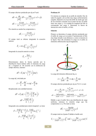 Física General III                               Campo Eléctrico                                          Toribio Córdova C.


    El campo eléctrico producido por dq en P será                          Problema 10

        dq       kdq                                                  Un sistema se compone de un anillo de alambre fino de
    = k  3 AP
     dE  =                      (− xi + yj )
                                     ˆ ˆ                                   radio R cargado y de un hilo muy largo uniformemente
        AP       ( x + y 2 )3/ 2
                    2
                                                                           cargado, dispuesto en el eje del anillo de modo que uno


                                                                           corresponde una carga λ. Determine la fuerza de
                                                                           de sus extremos coincide con el centro de éste. El anillo
              k λ xdx ˆ    k λ ydx ˆ
         dE =2 i + 2
            − 2                          j                                 tiene una carga q. A la unidad de longitud del hilo le
             (x + y )
                    2 3/
                         ( x + y 2 )3/ 2
                                                                           interacción entre el anillo y el hilo.
    Por simetría se anulan las componentes x.
                                                                           Solución
                                 k λ ydx ˆ
                    dE y = −                   j                           Primero se determina el campo eléctrico producido por
                               ( x + y 2 )3/ 2
                                  2
                                                                           el anillo de carga q en un punto P perteneciente al hilo
                                                                           muy largo situado a una distancia z, como se muestra en
    El campo total se obtiene integrando la ecuación                       la figura. Para ello dividimos la carga en el anillo en
    anterior                                                               elementos diferenciales dq de longitud ds.
                            +∞          dx
                 Ey = kλ y ∫                        ˆ
                                                    j
                               −∞   ( x + y 2 )3/ 2
                                       2



    Integrando la ecuación anterior se tiene

                             2k λ ˆ
                         Ey =      j
                               y
    Determinamos ahora la fuerza ejercida por la
    distribución lineal infinita sobre el elemento de carga
    dq’ y longitud dy. De acuerdo con la definición de
    campo eléctrico, tenemos

                        kλ              ˆ  ( dq ')
              = E y dq ' 
              dF =                         j
                                                                           La carga del elemento diferencial dq, es
                          y                 
                                                                                                 q        dq         q
    La carga dq’ está dada por                                                         λ=             =      ⇒ dq =    dϕ
                                                                                              2π R        ds        2π
                     Q dq '     Q
                λ ' = = ⇒ dq ' = dy                                        El campo eléctrico producido por dq en P (0, 0, z) será
                     L dy       L
                                                                                                   q
                                                                                               k ( dϕ )
    Remplazando esta cantidad tenemos                                            dq 
                                                                                                  2π
                                                                             = k  3 AP
                                                                              dE  =                              (− xi − yj + zk )
                                                                                                                      ˆ ˆ       ˆ
                                                                                 AP       ( x 2 + y 2 + z 2 )3/ 2
                     kλ    Q  ˆ
           = E y dq ' 
           dF =            j   dy  j                                          kqR cos ϕ dϕ ˆ kqRsenϕ dϕ ˆ
                                                                            dE =2 i −
                                                                               −                                         j+
                                                                                                                                 kqzdϕ           ˆ
                       y  L 
                                                                                                                                                 k
                                                                                 2π ( R 2 + z 2 )3/ 2π ( R 2 + z 2 )3/ 2    2π ( R 2 + z 2 )3/ 2
                  k λQ  dy 
              dF =        ˆ    j                                         Debido a que el anillo lleva una distribución de carga
                      L  y                                               uniforme, entonces la simetría exige que las
                                                                           componentes x e y. Por tanto se tiene
    Integrando esta cantidad para toda la longitud L se tiene
                                                               kqzdϕ                          
  k λQ L + d d y k λQ
                                                                               ˆ
                                                                               k             dEz =
                            L+d                          2π ( R 2 + z 2 )3/ 2
     L ∫d y
= =
 F              ˆ
                j      ln y d ˆ j
                    L
                                  El campo total en el punto P debido al anillo será
       k λQ  L + d 
      F=       ln     jˆ
                                                          2π
                   d                        kqz                            kqz
                                                  2 3/ 2 ∫0
           L                 = =  Ez                          dϕ k
                                                                 ˆ                      (ϕ )0π k
                                                                                            2 ˆ

                                        2π ( R + z )
                                              2
                                                                    2π ( R + z )
                                                                             2   2 3/ 2




                                                                     75
 