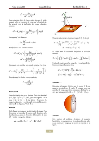 Física General III                        Campo Eléctrico                                      Toribio Córdova C.


                           kqz
                  Ez =                ˆ
                                      k
                         (R + z )
                              22 3/ 2



 Determinamos ahora la fuerza ejercida por el anillo
 cargado sobre el elemento de carga dq’ y longitud dz.
 De acuerdo con la definición de campo eléctrico,
 tenemos

               kqz                      
 = Ez (dq ')  2
  dF =                                               ˆ
                                           k  (dq ')k
              (R + z )
                     2 3/ 2
                                             
 La carga dq’ está dada por                                          El campo eléctrico producido por dq en P (0, 0, 2) será
                      dq '                                             dq  2kx( x 2 + y 2 + 4)3/ 2 dxdy
                                                                               
                 λ=        ⇒ dq ' = λ dz                           = k  3 AP
                                                                    dE  =                                  (− xi − yj + 2k )
                                                                                                                ˆ ˆ       ˆ
                      dz                                               AP          ( x 2 + y 2 + 4)3/ 2
                                                                                 
 Remplazando esta cantidad tenemos                                          = 2kxdxdy (− xi − yj + 2k )
                                                                              dE               ˆ ˆ        ˆ

                    kqz        ˆ
                                                                     El campo total se determina integrando la ecuación
     = E y dq '  2
     dF =                         k  (λ dz )                        anterior
                 (R + z )
                          2 3/ 2
                                    
                                                                     
                   k λ qzdz ˆ                                        E =∫ x 2 dxdyi − ∫ ∫ xydxdy ˆ + ∫ ∫ 2 xdxdyk 
                                                                       2k  − ∫
                                                                                2 2     2 2            2 2
                                                                                   ˆ            j              ˆ
           dF = 2               k                                          0 0
                                                                                      0 0            0 0         
                                                                                                                  
                ( R + z 2 )3/ 2
                                                                     Evaluando cada una de las integrales y remplazando los
 Integrando esta cantidad para toda la longitud L se tiene           límites correspondientes se tiene

                                                         ∞                
                                                                         = 2 ( 9.109 ) (− i − 4 ˆ + 8k )
      ∞            zdz              1       ˆ                                           16 ˆ       ˆ
= kλq∫                   = k λ q −
                              ˆ                                           E                       j
 F                            k               k                                            3
            0   (R + z )
                  2    2 3/ 2
                                   R2 + z 2  0                          
                                                                          E = 96i − 72 ˆ + 144k )109 N / C
                                                                             (− ˆ        j      ˆ
 Remplazando los límites correspondientes

                                 qλ
                      F=               ˆ
                                       k                             Problema 12
                           4πε 0 R


                                                                     densidad de carga superficial constante σ. Halle E si se
                                                                     Determine el campo eléctrico en el centro O de un


                                                                     sabe que la carga distribuida es Q = 1μC y R = 10 cm.
                                                                     cascarón semiesférico de radio R cargado con una

 Problema 11

 Una distribución de carga laminar finita de densidad

 para 0 ≤ 𝑥 ≤ 2𝑚 y 0 ≤ 𝑦 ≤ 2𝑚. Determine la
 σ 2 x( x 2 + y 2 + 4)3/ 2 C / m 2 , yace en el plano z = 0
  =

 magnitud, dirección y sentido de la intensidad de campo
 eléctrico E en el punto P (0, 0, 2) m.

 Solución

 En la figura se representa la distribución de carga. Para


  𝑑𝐴 = 𝑑𝑥𝑑𝑦, y carga dq, dada por
 determinar la intensidad de campo en P dividimos a la
 distribución de carga en elementos diferenciales de área            Solución

                                                                     Para resolver el problema dividimos al cascarón
        dq= σ dA= 2 x( x 2 + y 2 + 4)3/ 2 dxdy                       hemisférico en elementos en forma de anillos de radio
                                                                     y, de ancho ds y carga dq tal como se muestra en la
                                                                     figura.


                                                              76
 