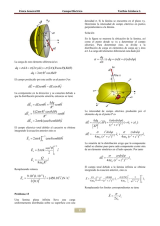Física General III                         Campo Eléctrico                                   Toribio Córdova C.


                                                                    densidad σ. Si la lámina se encuentra en el plano xy.
                                                                    Determine la intensidad de campo eléctrico en puntos
                                                                    perpendiculares a la lámina.

                                                                    Solución

                                                                    En la figura se muestra la ubicación de la lámina, así
                                                                    como el punto donde se va a determinar el campo
                                                                    eléctrico. Para determinar éste, se divide a la
                                                                    distribución de carga en elementos de carga dq y área
                                                                    dA. La carga del elemento diferencial esta dado por

                                                                                  dq
                                                                            σ=       ⇒ dq = σ dA = σ (rdrdϕ )
   La carga de este elemento diferencial es                                       dA
  = σ dA σ (2π yds ) σ (2π )( R cos θ )( Rdθ )
  dq =          =
                  dq = 2πσ R 2 cos θ dθ

   El campo producido por este anillo en el punto O es
            
          = dEsenθ i − dE cos θ ˆ
           dE      ˆ            j

   La componente en la dirección y se cancelan debido a
   que la distribución presenta simetría, entonces se tiene

             
          = dEsenθ i
           dEx =         ˆ kdq senθ i  ˆ
                              R2
            k (2πσ R 2 cos θ dθ )                                  La intensidad de campo eléctrico producido por el
          dEx =                     senθ i
                                         ˆ                          elemento dq en el punto P es
                        R2
             
           dEx = 2πσ k (cos θ senθ dθ )i
                                       ˆ                                  kdq    kσ (rdrdϕ )
                                                               =dE          =
                                                                              3 ( AP)                  (−rer + zez )
                                                                                                           ˆ     ˆ
                                                                           AP          (r 2 + z 2 )3/ 2
   El campo eléctrico total debido al cascarón se obtiene
   integrando la ecuación anterior esto es                               σ      r 2 drdϕ        σ      zrdrdϕ
                                                                    dE = er +
                                                                       −                      ˆ                        ˆ
                                                                                                                       ez
                         π /2                                           4πε 0 (r + z )
                                                                                 2     2 3/ 2
                                                                                                4πε 0 (r 2 + z 2 )3/ 2
              Ex = 2πσ k ∫ cos θ senθ dθ i
                                         ˆ
                            0
                                                                    La simetría de la distribución exige que la componente
                                       π /2                         radial se elimine pues para cada componente existe otra
                             sen θ2
                  Ex = 2πσ k                  ˆ
                                              i                     de un elemento simétrico en el lado opuesto. Por tanto
                                  2
                                                                                      σ      zrdrdϕ
                                       0
                        Q ˆ                                                     dE =                        ˆ
                                                                                                             ez
                  Ex =           i                                                    4πε 0 (r 2 + z 2 )3/ 2
                       8πε 0 R 2
                                                                    El campo total debido a la lámina infinita se obtiene
   Remplazando valores                                              integrando la ecuación anterior, esto es

  9.102 (1.10−6 )                                                      σ z 2π ∞ rdrdϕ                  σ z (2π )         
                                                                                                                             ∞

= = (450.103 i ) N / C
 Ex                ˆ
                   i ˆ                                        =E              ∫ϕ ∫r         =         ˆ
                                                                                                      ez           −
                                                                                                                      1
                                                                                                                             ezˆ
      2 ( 0,1)                                                          4πε 0 = 0= 0 (r 2 + z 2 )3/ 2     4πε 0  r 2 + z 2  0
               2



                                                                    Remplazando los límites correspondientes se tiene

   Problema 13                                                                              σ
                                                                                           E=      ˆ
                                                                                                   ez
   Una lámina plana infinita lleva una carga                                                  2ε 0
   uniformemente distribuida sobre su superficie con una

                                                              77
 