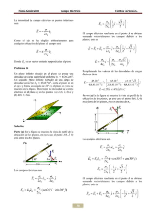 Física General III                       Campo Eléctrico                                     Toribio Córdova C.


La intensidad de campo eléctrico en puntos inferiores                         σ2  1 ˆ   3 ˆ
será                                                                       =E2       i−    j
                                                                               2ε 0  2
                                                                                        2  
                          σ
                     E= −      ˆ
                               ez
                          2ε 0                                    El campo eléctrico resultante en el punto A se obtiene
                                                                  sumando vectorialmente los campos debido a los
Como el eje se ha elegido arbitrariamente para                    planos, esto es
cualquier ubicación del plano el campo será
                                                                                  σ      σ 1ˆ     3 ˆ
                          σ                                            E = E1 + E2 = 1 ˆ + 2  i −
                                                                                          j             j
                     E= ±      ˆ
                               en                                                    2ε 0   2ε 0  2
                                                                                                    2  
                          2ε 0
                                                                              σ       σ     σ 3
Donde en es un vector unitario perpendicular al plano                         E = 2 i + 1 − 2  ˆ
                                                                                      ˆ
                                                                                         2ε           j
                                                                                 4ε 0       0  4ε 0 
                                                                                                     
Problema 14


densidad de carga superficial uniforme 𝜎1 = 65𝑛𝐶/𝑚2 .
                                                                  Remplazando los valores de las densidades de cargas
Un plano infinito situado en el plano xz posee una                dadas se tiene


densidad uniforme 𝜎2 = 45𝑛𝐶/𝑚2 , corta al plano xz en
Un segundo plano infinito portador de una carga de                        45.10−9 ˆ  65.10−9             45.10−9 3  ˆ
                                                                   E=                  i +              −         −12 
                                                                                                                         j
                                                                        4(8,85.10−12 )               −12
                                                                                           2(8,85.10 ) 4(8,85.10 ) 
el eje z y forma un ángulo de 30° co el plano xz como se                          
muestra en la figura. Determine la intensidad de campo                        = (1271i + 1470 ˆ) N / C
                                                                                  E           ˆ       j
eléctrico en el plano xy en los puntos (a) A (6, 2, 0) m y
(b) B(6, 5, 0)m.

                                                                  está fuera de los planos, esto es encima de σ1.
                                                                  Parte (a) En la figura se muestra la vista de perfil de la
                                                                  ubicación de los planos, en este caso el punto B(6, 5, 0)




Solución

Parte (a) En la figura se muestra la vista de perfil de la
ubicación de los planos, en este caso el punto A(6, 2, 0)
está entre los dos planos.                                        Los campos eléctricos son

                                                                                        σ1       σ1 ˆ
                                                                              =E1'        =   ˆ
                                                                                              e1n      j
                                                                                         2ε 0     2ε 0

                                                                        '        σ2
                                                                        =   '
                                                                              =
                                                                              ˆ
                                                                        E2 E2 e1n      (− sen30°i + cos 30° j )
                                                                                                ˆ
                                                                                  2ε 0
                                                                                ' σ2  1        3 ˆ
                                                                                E2=      − i +
                                                                                             ˆ     j
Los campos eléctricos son                                                           2ε 0  2
                                                                                               2  
                      σ1       σ1 ˆ
            =E1         =   ˆ
                            e1n      j                            El campo eléctrico resultante en el punto B se obtiene
                       2ε 0     2ε 0                              sumando vectorialmente los campos debido a los
                                                                  planos, esto es
           σ2
     = E2=
     E2  e1n      ( sen30°i − cos 30° ˆ)
                          ˆ           j
             2ε 0                                                         ' σ           σ  1ˆ     3 ˆ
                                                                     EB = E1' + E2 = 1 ˆ + 2  − i +
                                                                                         j              j
                                                                                    2ε 0   2ε 0  2
                                                                                                    2  

                                                             78
 