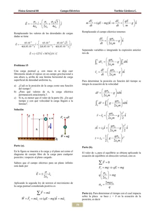 Física General III                     Campo Eléctrico                                     Toribio Córdova C.


                                                                                            
               σ    σ     σ 3ˆ                                       dvz                dv  qE     ˆ
             E = i + 1 + 2
               − 2 ˆ             j                                m       = (qE − mg )k ⇒ z = 
                                                                                        ˆ          − g k
                4ε 0  2ε 0  4ε 0 
                                  
                                                                        dt                 dt  m      
                                                                 Remplazando el campo eléctrico tenemos
Remplazando los valores de las densidades de cargas
dadas se tiene                                                                  
                                                                               dvz  qσ 0      ˆ
                                                                               =          − g k
       45.10−9 ˆ  65.10−9
 E = i +
   −                               +
                                     45.10−9 3  ˆ                             dt  2ε 0 m     
                                             −12 
                                                   j
     4(8,85.10−12 )            −12
                     2(8,85.10 ) 4(8,85.10 ) 
                                                                 Separando variables e integrando la expresión anterior
               
               E = i + 5874 ˆ) N / C
                 (−1271ˆ    j                                    nos da

                                                                                
                                                                                vz      qσ 0        t ˆ
                                                                              ∫0
                                                                              =  dvz
                                                                                         2ε 0 m
                                                                                                 − g  ∫ dtk
                                                                                                     
                                                                                                         0
Problema 15
                                                                                      
                                                                               dr  qσ 0               ˆ
Una carga puntual q, con masa m se deja caer                                  = = 
                                                                              vz                  − g  tk
                                                                                    dt  2ε 0 m
superficial de densidad uniforme σ0.
libremente desde el reposo en un campo gravitacional a
                                                                                                       
una altura z0 arriba de una lámina horizontal de carga
                                                                 Para determinar la posición en función del tiempo se
                                                                 integra la ecuación de la velocidad

b) ¿Para qué valores de σ0 la carga eléctrica
a) ¿Cuál es la posición de la carga como una función
   del tiempo?.
                                                                               qσ 0          ˆ

c) Si σ0 es menor que el valor de la parte (b). ¿En qué
                                                                          = 
                                                                           dr             − g  tdtk
   permanecerá estacionaria.?.
                                                                                  2ε 0 m     
                                                                                     t       qσ 0  ˆ
                                                                             
   tiempo y con qué velocidad la carga llegará a la                          r 
   lámina?.                                                                ∫r0
                                                                            = ∫ g−
                                                                             dr
                                                                                     0
                                                                                       
                                                                                                     tdtk
                                                                                             2ε 0 m 
Solución
                                                                                  qσ 0         t2 ˆ
                                                                               r − r0 
                                                                                 =             −g k
                                                                                       2ε 0 m   2

                                                                                     qσ 0      t2 ˆ
                                                                              zk = + 
                                                                                 z0 k          −g k
                                                                                       2ε 0 m   2
                                                                                    1   qσ 0  2
                                                                              z = − g−
                                                                                 z0            t
                                                                                    2  2ε 0 m 
Parte (a).
                                                                 Parte (b).
En la figura se muestra a la carga y el plano así como el
                                                                 El valor de v0 para el equilibrio se obtiene aplicando la
diagrama de cuerpo libre de la carga para cualquier
                                                                 ecuación de equilibrio en dirección vertical, esto es
posición z respecto al plano cargado.
                                                                                     
Sabeos que el campo eléctrico para un plano infinito                             ∑F = 0
está dado por
                                                                                 Fe = mg ⇒ qE = mg
                          σ                                                       σ 
                     E= ±      ˆ
                               en                                                q  0  = mg
                          2ε 0
                                                                                    2ε 0 
Aplicando la segunda ley de newton al movimiento de                                    2mgε 0
la carga puntual considerada positiva es
                                                                                 σ0 =
                                                                                            q
                                
                      ∑ F = ma                                   Parte (c). Para determinar el tiempo con el cual impacta
                                                             sobre la placa se hace z = 0 en la ecuación de la
       W + Fe = maz ⇒ (qE − mg )k = maz
                                ˆ                                posición, es decir

                                                            79
 