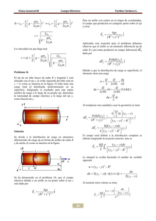 Física General III                        Campo Eléctrico                                       Toribio Córdova C.



        1      qσ 0  2        1      qσ 0  2                   Para un anillo con centro en el origen de coordenadas,
0 = z0 −  g −         t → z0 =  g −        t                   el campo que produciría en cualquier punto sobre el eje
        2     2ε 0 m          2     2ε 0 m                     y sería

                                                                                               kqy
                    t=
                             2 z0                                                    Ey =                   ˆ
                                                                                                            j
                               qσ 0                                                         ( R + y 2 )3/ 2
                                                                                                2

                           g−
                              2ε 0 m

                                                                                                                        �⃗
                                                                   Aplicando esta ecuación para el problema debemos

                                                                   radio R y por tanto producirá un campo diferencial dEy
                                                                   observar que el anillo es un elemento diferencial dq de
La velocidad con que llega será
                                                                   dado por
                 1    qσ 0      2 z0
      = at
      v =         g−                                                               
                 2   2ε 0 m      qσ 0                                           dE y = 2
                                                                                            k (dq )( yD ) ˆ
                                                                                                          j
                               g−                                                       ( R + yD )3/ 2
                                                                                                    2
                                  2ε 0 m 
                                                                   Debido a que la distribución de carga es superficial, el
Problema 16                                                        elemento tiene una carga
El eje de un tubo hueco de radio R y longitud L está
                                                                              Q    Q      dq
alineado con el eje y, la orilla izquierda del tubo está en                    =    σ
                                                                                    = =
y = 0, como se muestra en la figura. El tubo tiene una                        A 2π RL dA
carga total Q distribuida uniformemente en su                               Q         Q
superficie. Integrando el resultado para una espira                   = =
                                                                       dq       dA        (2π Rdy )
(anillo) de carga a lo largo de su propio eje, determine                  2π RL     2π RL
la intensidad de campo eléctrico a lo largo del eje y,                             Q
                                                                               dq = dy
como función de y.                                                                 L
                                                                   Al remplazar esta cantidad y usar la geometría se tiene

                                                                                                   Q 
                                                                                               k  dy  ( yP − y )
                                                         =dE y              =
                                                                             k (dq )( yD ) ˆ
                                                                                            j      L                    ˆ
                                                                                                                          j
                                                                           ( R + yD )
                                                                               2     2 3/ 2
                                                                                               ( yP − y ) 2 − R 2 
                                                                                                                     3/ 2
                                                                                                                  
                                                                                         kQ( yP − y )dy
                                                                            dE y =                             ˆ
                                                                                                               j
                                                                                                       2 3/ 2
Solución                                                                             L ( yP − y ) − R 
                                                                                       
                                                                                                  2
                                                                                                         
                                                                   El campo total debido a la distribución completa se
Se divide a la distribución de carga en elementos
                                                                   obtiene integrando la ecuación anterior, esto es
diferenciales de carga dq en forma de anillos de radio R
y de ancho dy como se muestra en la figura                                      kQ L      ( y − y )dy
                                                                            Ey =
                                                                                  L ∫0 ( y −Py)2 − R 2 3/ 2 ˆ
                                                                                                              j
                                                                                        P              
                                                                   La integral se evalúa haciendo el cambio de variable
                                                                   siguiente

                                                                         u = ( yP − y ) 2 − R 2
                                                                                                      du
                                                                       du =yP − y )(− dy ) ⇒ dy =
                                                                          2(                    −
Se ha demostrado en el problema 10, que el campo                                                  2( yP − y )
eléctrico debido a un anillo en un punto sobre el eje z
está dado por                                                      Al sustituir estos valores se tiene

                             kqz                                                                           du    
                 Ez =                    ˆ
                                         k                                                ( yP − y )  −           
                         ( R + z 2 )3/ 2
                                                                                  kQ                 2( yP − y )  
                                                                                    L ∫
                            2
                                                                              Ey =                                   j
                                                                                                      u 3/ 2


                                                              80
 