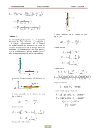 Física General III                        Campo Eléctrico                                   Toribio Córdova C.


            kQ −3/ 2    kQ  u −1/ 2   kQ  1  ˆ
             2L ∫
       E y = = j =
           −      u duj −     
                                            L  u
                                                    j
                          2 L  −1/ 2           
                                             L
                 kQ         1             
             Ey =                           ˆj
                   L  ( yP − y ) 2 − R 2   0
                                           
   kQ         1               1                     
=Ey                     −                            ˆj
     L  ( yP − L) − R
                  2    2
                           ( yP ) 2 − R 2             
                                                     


                                                                         El campo producido por el elemento de carga
      Problema 17                                                        dq1 = λ1dy

                                              λ1 = 20 μC/m y
      λ2 = 35 μC/m, respectivamente. Si la distancia
      Dos barras de longitudes iguales L = 1,5 m, transportan                           kdq     k λ dy
                                                                                    dE1 = ˆ = ˆ
                                                                                        − 2 1 j − 12 j
       𝑎 = 0,15 𝑚, mientras que la distancia 𝑏 = 0,25 𝑚. (a)
      densidades de carga uniformes


                                     �⃗
                                                                                          y        y

      Encuentre el campo eléctrico E en el origen del sistema            El campo neto será
      coordenado. (b) Si ahora se coloca una carga puntual Q
      = 25 μC en dicho origen¿Cuál será la fuerza eléctrica
                                                                                                   a+L
                                                                                        E1 = −k λ1 ∫ y −2 dy ˆ
                                                                                                             j
      sobre la carga puntual ejercida por las distribuciones?.                                        a
                                                                                                1       1 ˆ
                                                                                           −k λ2 
                                                                                      E2 = −                  j
                                                                                                 a a+L
                                                                                                     L     ˆ
                                                                                      E1 = −k λ1            j
                                                                                                  a (a + L) 
                                                                         El campo total es
                                                                                           k λ1 L  ˆ  k λ2 L  ˆ
                                                                            E = + E2 =
                                                                                E1         −             j −          i
                                                                                              a (a + L)   b(b + L) 
                                                                            9.109 x 20.10−6 x1,5   9.109 x35.10−6 x1,5  ˆ
          Se determina el campo de cada una individualmente, esto        E = ˆ − 
                                                                           −                        j                      i
          es                                                                     0,15(1.65)                 0, 25(1.75)  

                                                                         Simplificando tenemos
                                                                                   
                                                                                   E =3 ˆ − 1080.103 i
                                                                                     −1091.10 j      ˆ

                                                                         La fuerza sobre la carga Q = 25 μC, será

          El campo producido por el elemento de carga                            
                                                                            Fe = (−1091.103 ˆ − 1080.103 i )
                                                                                QE =  Q            j            ˆ
          dq2 = λ2 dx , es                                                  
                                                                            Fe =25.10−6 (−1091.103 ˆ − 1080.103 i )
                                                                                                   j            ˆ
                          kdq   k λ dx                                             
                      dE2 =2 i = i
                          − 2 ˆ − 22 ˆ                                              Fe = ˆ − 27i ) N
                                                                                         (−27,3 j    ˆ
                            x      x                                                     
                                                                                        Fe = 38,39 N
          El campo neto será

           
                             ˆ −k λ2  1   1 ˆ
                      b+ L
              −k λ2 ∫
           E2 = x −2 dxi = −                i
                     b
                                      b b+L
                                L ˆ
                  E2 = −k λ2           i
                              b(b + L) 
          El campo de la varilla vertical es


                                                                    81
 