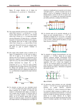 Física General III                         Campo Eléctrico                                   Toribio Córdova C.


    figura. El campo eléctrico en el origen de                        electrón es remplazado por un protón con la misma
                   
    coordenadas es E = (4.103 i ) N / C . Determine Q.                velocidad inicial v0. ¿tocaría el protón una de las
                                                                      placas?. ¿Cuál es la magnitud y dirección de su
                                                                      desplazamiento vertical al salir de la región entre
                                                                      las placas?. (c) Compare las trayectorias descritas
                                                                      por ambas partículas y explique las diferencias.




12. Dos cargas puntuales positivas Q se mantienen fijas
    sobre el eje x una en x = a y la otra en x = -a. Una          15. Un electrón parte de la posición indicada en la
    tercera carga puntual q de masa m, está situada                   figura con una velocidad inicial v0 = 5.106 m/s
    sobre el eje x tal que x << a . La carga q que puede              formando un ángulo de 45° con el eje x. El campo
    moverse libremente a lo largo del eje x, es liberada.             eléctrico tiene la dirección y positiva y su magnitud
    Encuentre la frecuencia de oscilación de la carga q.              es de 3,5 kN/C. ¿Sobre cuál de las placas y en qué
    (b) Suponga ahora que la carga q está colocada                    lugar chocará el electrón?.
    sobre el eje y tal que y << a y que se libera. Si esta
    carga tiene libertad de moverse en cualquier parte
    del plano xy, ¿qué le pasará?. Explique su
    respuesta.


13. Dos cargas están situadas como se muestra en la


                   �⃗
    figura. La magnitud de q1 es 3μC, pero su signo y

    eléctrico neto E en el punto P es enteramente en la
                                                                  16. Un electrón es lanzado horizontalmente con una
    valor de la carga q2 no se conocen. El campo                      velocidad vi = 8.106m/s, dentro de un campo
                                                                      eléctrico uniforme dirigido verticalmente hacia
    dirección y negativa. (a) Considerando los posibles               abajo en el interior de dos placas paralelas, como
    signos de q1 yq2, hay cuatro posibles diagramas que               se muestra en la figura. Las placas se encuentran
                                                                    separados 2,00 cm y tienen una longitud de
    podrían representar los campos E1           y E2
                                                                      4,00 cm. Si el electrón ingresa en el punto medio
    producidas por q1 y q2. Trace las cuatro posibles                 entre las placas y abandona las placas justo en el
    configuraciones del campo eléctrico, (b) Utilizando               borde superior de la placa. Determine la magnitud
    los dibujos del apartado (a) y la dirección del                   del campo eléctrico.


    neto �⃗.
    campo eléctrico neto en P, deduzca los signos de q1

          E
    y q2. (c) Determine la magnitud del campo eléctrico




                                                                      Rta: 4.55 kN/C.

                                                                  17. Se proyectan varios protones con una velocidad
                                                                      inicial vi = 9,55.103 m/s en una región donde está
14. Un electrón se lanza con una velocidad inicial                    presente     un      campo     eléctrico   uniforme
    v0 = 4.106 m/s dentro del campo eléctrico entre las                
                                                                       E = (−720 j ˆ) N / C , como se muestra en la figura.
    placas paralelas de la figura. La dirección del
    campo es verticalmente hacia abajo y el campo es                  Los protones deben alcanzar un objetivo que se
    cero excepto entre las placas. El electrón entra al               encuentra a una distancia horizontal de 1,27 mm del
    campo en un punto situado a la mitad entre las                    punto por donde los protones atraviesan el plano y
    placas. (a) Si el electrón apenas pasa la placa                   entran en el campo eléctrico de la figura.
    superior al salid del campo, encuentre la magnitud                Determine: (a) los dos ángulos de proyección θ que
    del campo eléctrico. (b) Suponga que en la figura el              logren el resultado esperado, (b) el tiempo total de


                                                             83
 