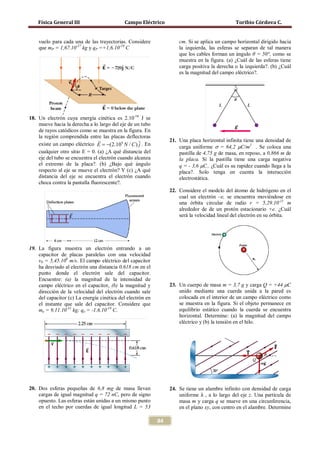Física General III                      Campo Eléctrico                                    Toribio Córdova C.


    vuelo para cada una de las trayectorias. Considere               cm. Si se aplica un campo horizontal dirigido hacia
    que mP = 1,67.10-27 kg y qP =+1,6.10-19 C                        la izquierda, las esferas se separan de tal manera
                                                                     que los cables forman un ángulo θ = 50°, como se
                                                                     muestra en la figura. (a) ¿Cuál de las esferas tiene
                                                                     carga positiva la derecha o la izquierda?. (b) ¿Cuál
                                                                     es la magnitud del campo eléctrico?.




18. Un electrón cuya energía cinética es 2.10-16 J se
    mueve hacia la derecha a lo largo del eje de un tubo
    de rayos catódicos como se muestra en la figura. En
    la región comprendida entre las placas deflectoras
                                                                21. Una placa horizontal infinita tiene una densidad de
    existe un campo eléctrico E = −(2.104 N / C ) ˆ . En
                                                   j                 carga uniforme σ = 64,2 µC/m2 . Se coloca una
    cualquier otro sitio E = 0. (a) ¿A qué distancia del             pastilla de 4,75 g de masa, en reposo, a 0,866 m de
    eje del tubo se encuentra el electrón cuando alcanza             la placa. Si la pastilla tiene una carga negativa
    el extremo de la placa?. (b) ¿Bajo qué ángulo                    q = - 3,6 µC.. ¿Cuál es su rapidez cuando llega a la
    respecto al eje se mueve el electrón? Y (c) ¿A qué               placa?. Solo tenga en cuenta la interacción
    distancia del eje se encuentra el electrón cuando                electrostática.
    choca contra la pantalla fluorescente?.
                                                                 22. Considere el modelo del átomo de hidrógeno en el
                                                                     cual un electrón –e, se encuentra moviéndose en
                                                                     una órbita circular de radio r = 5,29.10-11 m
                                                                     alrededor de de un protón estacionario +e. ¿Cuál
                                                                     será la velocidad lineal del electrón en su órbita.




19. La figura muestra un electrón entrando a un
    capacitor de placas paralelas con una velocidad
    v0 = 5,45.106 m/s. El campo eléctrico del capacitor
    ha desviado al electrón una distancia 0,618 cm en el
    punto donde el electrón sale del capacitor.
    Encuentre: (a) la magnitud de la intensidad de
    campo eléctrico en el capacitor, (b) la magnitud y           23. Un cuerpo de masa m = 3,7 g y carga Q = +44 µC
    dirección de la velocidad del electrón cuando sale               unido mediante una cuerda unida a la pared es
    del capacitor (c) La energía cinética del electrón en            colocada en el interior de un campo eléctrico como
    el instante que sale del capacitor. Considere que                se muestra en la figura. Si el objeto permanece en
    me = 9,11.10-31 kg; qe = -1,6.10-19 C.                           equilibrio estático cuando la cuerda se encuentra
                                                                     horizontal. Determine: (a) la magnitud del campo
                                                                     eléctrico y (b) la tensión en el hilo.




                                                                     uniforme λ , a lo largo del eje z. Una partícula de
20. Dos esferas pequeñas de 6,8 mg de masa llevan                24. Se tiene un alambre infinito con densidad de carga
    cargas de igual magnitud q = 72 nC, pero de signo
    opuesto. Las esferas están unidas a un mismo punto               masa m y carga q se mueve en una circunferencia,
    en el techo por cuerdas de igual longitud L = 53                 en el plano xy, con centro en el alambre. Determine

                                                            84
 