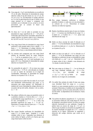 Física General III                      Campo Eléctrico                                     Toribio Córdova C.


34. Una carga de +8 µC está distribuida en un anillo de
    10 cm de radio. Determine la intensidad de campo
    eléctrico sobre el eje del mismo en: (a) 2,5 cm, (b)
    4,6 cm y (c) 5 m, (d) determine el campo eléctrico

                                                                     paralelas al plano yz cada una con una densidad σ,
    en 5 m con la aproximación de que el anillo es una
                                                                 42. Dos cargas laminares uniformes e infinitas
    carga puntual en el origen y comparar este
    resultado con el obtenido en (c), ¿Cuál es el error
                                                                     se colocan en x = ±1 . Determinar el campo
    porcentual que se comete al hacer esta
                                                                     eléctrico en todas las regiones.
    aproximación?.

                                                                 43. Repita el problema anterior para el caso en el plano
35. Un disco de 5 cm de radio es portador de una
                                                                     en x = -1 m posee una distribución de carga +σ y
    densidad de carga superficial de σ = +20 µC/m2,
                                                                     el plano en y el plano en x = 1 m posee una
    Utilizando aproximaciones razonables determine el
                                                                     distribución de carga –σ.
    campo eléctrico en puntos sobre el eje a distancias
    de: (a) 0,05 cm, (b) 2 cm, (c) 8 cm y (d) 6 m.
                                                                 44. Sobre un disco circular de radio R ubicado en el

    uniforme λ está situada sobre el eje x desde x = -a
                                                                     plano z = 0 se ha distribuido una densidad de carga

                                                                     en el punto (0, φ, h).
36. Una carga lineal finita de densidad de carga lineal
                                                                     no uniforme dada por σ = σ 0 Sen 2ϕ . Determinar E
    hasta x = +b. Determinar el campo eléctrico en
    puntos sobre el eje y a una distancia d de la barra.

37. Un sistema está compuesto por una carga lineal               45. Sobre un disco de radio R = 0,5 m ubicado en el
    infinita de densidad lineal de carga uniforme                    plano z = 0 se ha distribuido una carga con una
    λ = - 7 µC/m, es paralela al eje y en x = - 2,5 m.               densidad no uniforme tal que su densidad de carga
    Una carga puntual de 5 µC está localizada en el                  está dada por σ = (10 −4 / r )C / m 2 . Determine E en
    punto A(3, 4) m. Determine la intensidad de campo                el punto sobre el eje z situado a una distancia de
    eléctrico en el punto P(2, -3) m.                                3 m desde el centro del disco.


38. Un semianillo de radio R = 20 cm tiene una carga             46. Hay una carga en el plano Z = - 3 m en forma de
    uniforme de q = 0,70 nC, está ubicado en el plano                una hoja cuadrada definida por −2 ≤ x ≤ 2m ,
    xy con su centro de curvatura en el origen de                    −2 ≤ y ≤ 2m ,      con     densidad     de  carga
    coordenadas. Determine la intensidad de campo
    eléctrico en el punto P (0, 0, 20) cm.                           σ = 2( x + y + 9) nC / m Halle
                                                                              2   2     3/ 2     2
                                                                                                            el  campo
                                                                     eléctrico en el origen de coordenadas.

39. En el centro de un anillo fino de radio R, en el cual
                                                                 47. Un anillo fino aislante de radio R tiene una carga,

                                                                     donde λ0 es una constante positiva y φ es el ángulo
    está distribuido uniformemente una carga –q, se
    encuentra una carga puntual +Q. Determine el                     cuya densidad lineal de carga es λ = λ 0 Cosϕ ,
    módulo del vector intensidad de campo eléctrico en
    un punto del eje del anillo, distante z de su centro,            azimutal. Determine el módulo de la intensidad del
    si z >> R.                                                       campo eléctrico: (a) En el centro del anillo, b) En el
                                                                     eje del anillo en dependencia de la distancia z hasta
                                                                     su centro.
40. Dos planos infinitos de carga son paralelos entre sí
    y paralelos al plano yz. Uno de ellos a x = - 2 m y
    su densidad de carga superficial es σ = -3,5 µC/ m2.         48. Una pelota de plástico pequeña de 12, 3 g de masa
    El otro corresponde a x = + 2 m y tiene una                      se encuentra unida por una curda larga de 28,6 cm
    densidad superficial de carga σ = +6 µC/ m2.                     de longitud a una pared vertical. Si existe un campo
    Determine el campo eléctrico para (a) x < -2 m, (b)              eléctrico horizontal en este ambiente. Cuando la
    -2 m < x < 2 m y (c) x > 2 m.                                    pelota tiene un exceso de carga de -1.11 µC, se
                                                                     observa que la pelota se encuentra en equilibrio con
                                                                     la cuerda formando un ángulo de 17,4 °, como se

    carga λ1 y λ2 tienen igual longitud L y están
41. Dos cargas lineales uniformes de densidades de                   muestra en la figura. Determine la magnitud y
                                                                     dirección del campo eléctrico que existe en el
    situadas sobre el eje x separadas una distancia d                ambiente.
    como indica la figura. ¿Cuál es la fuerza que una
    carga lineal ejerce sobre la otra?.

                                                            86
 