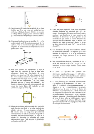 Física General III                        Campo Eléctrico                                     Toribio Córdova C.




    uniforme σ. Calcule el campo eléctrico en un punto
49. Se corta un orificio circular de radio R de un plano
    infinito que lleva una carga por unidad de área                53. Entre dos placas separadas 4 cm existe un campo
                                                                       eléctrico uniforme de magnitud 640 N/C. De
    a lo largo del eje que pasa por el centro del orificio             manera simultánea se libera un protón de la placa
    y a una distancia H del plano que contiene al disco.               positiva y un electrón de la placa negativa. (a)
                                                                       Determine la distancia a la placa positiva en el

50. Una carga lineal uniforme de densidad λ = 1 nC/m
                                                                       momento en que ambos se cruzan. Desprecie la
                                                                       atracción eléctrica existente entre el protón y el
    está arreglada en la forma de un cuadrado de 2 m                   electrón). (b) ¿Qué sucedería si? Repita el inciso
    de lado, como se muestra en la figura. Encuentre la                (a) ahora con un ión de sodio (Na+) y con un ión de
    magnitud de la intensidad de campo eléctrico en el                 cloro (Cl-).
    punto P(0, 0, 1)m.
                                                                   54. Una distribución de carga lineal uniforme, infinita


                                                                       intensidad de campo eléctrico �⃗ en el punto
                                                                       en extensión se encuentra a lo largo del eje z. Si la

                                                                                                          E
                                                                       densidad de carga es λ = 20 nC/m, determine la

                                                                       P (6, 8, 3) m.

                                                                   55. Dos cargas lineales idénticas y uniformes de λ = 5

                                                                                                             �⃗
                                                                       Determine el vector campo eléctrico E en el punto
                                                                       nC/m, son paralelas al eje z, en x = 0, y = ± 4 m.

                                                                       P (±4, 0, z).
51. Una carga eléctrica está distribuida a lo largo de
    cada lado del cuadrado de lado a. Dos lados                    56. El plano − x + 3 y − 6 z = contiene una
                                                                                                      6m
    adyacentes tienen una distribución de carga
                                                                       distribución superficial de carga σ = 0,53 nC/m2.
    positiva con carga total +Q sobre cada uno. (a) Si                 Encuentre el vector intensidad de campo eléctrico
    los otros dos lados tienen un distribución de carga
                                                                       en el lado que contiene al origen de coordenadas.
    negativa con una carga total -Q sobre cada uno.
    ¿Cuáles son las componentes x e y del campo
    eléctrico neto en el centro del cuadrado?. (b)                 57. La carga positiva Q está distribuida uniformemente
    Repita el cálculo del apartado (a) considerando que                a lo largo del eje de las x desde x = 0, hasta x = a.
    sobre los cuatro lados del cuadrado ha sido                        Sobre el eje también existe una carga puntual +q
    distribuida cargas positivas +Q                                    situada en x = a + r, una distancia r a la derecha
                                                                       del extremo de Q como se ve en la figura. (a)
                                                                       Determine las componentes x e y de la intensidad
                                                                       de campo eléctrico producido por la distribución de
                                                                       carga Q en puntos sobre el eje x < a. (b) Determine
                                                                       la fuerza (magnitud y dirección que la distribución
                                                                       de carga Q ejerce sobre q. (c) Demuestre que si
                                                                       r >> a, la magnitud de la fuerza del inciso (b) es
                                                                       aproximadamente al de una carga puntual Q situada
                                                                       en el origen de coordenadas.
52. El eje de un cilindro sólido de radio R y longitud L
    está alineado con el eje y, la orilla izquierda del
    cilindro está en y = 0, como se muestra en la figura.
    El cilindro tiene una carga total Q distribuida
    uniformemente en todo su volumen. Integrando el
    resultado para un disco de carga a lo largo de su
    propio eje, determine la intensidad de campo
    eléctrico en el punto P a lo largo del eje del cilindro
    en función de Q, L, y R

                                                              87
 