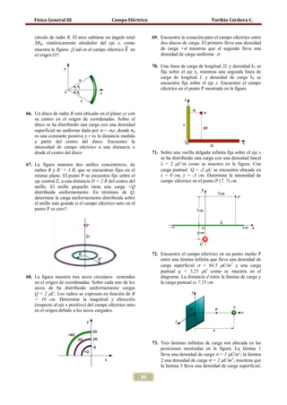 Física General III                      Campo Eléctrico                                     Toribio Córdova C.



    2θ0 , simétricamente alrededor del eje x, como
                                                   �⃗                de carga +σ mientras que el segundo lleva una
    círculo de radio R. El arco subtiene un ángulo total         69. Encuentre la ecuación para el campo eléctrico entre

    muestra la figura- ¿Cuál es el campo eléctrico E en
                                                                     densidad de carga uniforme -σ
                                                                     dos discos de carga. El primero lleva una densidad



                                                                 70. Una línea de carga de longitud 2L y densidad λ1 se
    el origen O?.



                                                                     carga de longitud L y densidad de carga λ2 se
                                                                     fija sobre el eje x, mientras una segunda línea de

                                                                     encuentra fija sobre el eje y. Encuentre el campo
                                                                     eléctrico en el punto P mostrado en la figura




66. Un disco de radio R está ubicado en el plano yz con


    superficial no uniforme dada por σ = σ0r, donde σ0
    su centro en el origen de coordenadas. Sobre el
    disco se ha distribuido una carga con una densidad

    es una constante positiva y r es la distancia medida
    a partir del centro del disco. Encuentre la
    intensidad de campo eléctrico a una distancia x
    desde el centro del disco                                    71. Sobre una varilla delgada infinita fija sobre el eje x
                                                                     se ha distribuido una carga con una densidad lineal
67. La figura muestra dos anillos concéntricos, de                   λ = 2 µC/m como se muestra en la figura. Una
    radios R y R’ = 3 R, que se encuentran fijos en el               carga puntual Q = -2 µC se encuentra ubicada en
    mismo plano. El punto P se encuentra fijo sobre el               x = 0 cm, y = -5 cm. Determine la intensidad de
    eje central Z, a una distancia D = 2 R del centro del            campo eléctrico en el punto P (7, 7) cm.
    anillo. El anillo pequeño tiene una carga +Q
    distribuida uniformemente. En términos de Q,
    determine la carga uniformemente distribuida sobre
    el anillo más grande si el campo eléctrico neto en el
    punto P es cero?.




                                                                 72. Encuentre el campo eléctrico en un punto medio P
                                                                     entre una lámina infinita que lleva una densidad de
                                                                     carga superficial σ = 84,5 µC/m2 y una carga
                                                                     puntual q = 5,25 µC como se muestra en el
68. La figura muestra tres arcos circulares centrados                diagrama. La distancia d entre la lámina de carga y
    en el origen de coordenadas. Sobre cada uno de los               la carga puntual es 7,55 cm
    arcos de ha distribuido uniformemente cargas
    Q = 2 µC. Los radios se expresan en función de R
    = 10 cm. Determine la magnitud y dirección
    (respecto al eje x positivo) del campo eléctrico neto
    en el origen debido a los arcos cargados.




                                                                 73. Tres láminas infinitas de carga son ubicada en las
                                                                     posiciones mostradas en la figura. La lámina 1
                                                                     lleva una densidad de carga σ = 1 µC/m2; la lámina
                                                                     2 una densidad de carga σ = 2 µC/m2; mientras que
                                                                     la lámina 3 lleva una densidad de carga superficial,

                                                            89
 