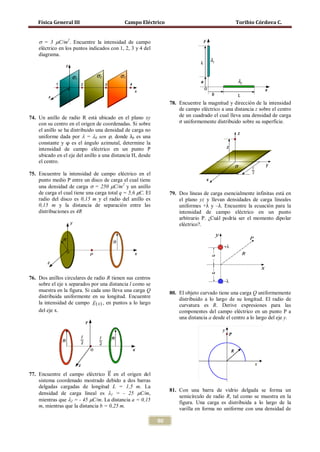 Física General III                      Campo Eléctrico                                     Toribio Córdova C.


    σ = 3 µC/m2. Encuentre la intensidad de campo
    eléctrico en los puntos indicados con 1, 2, 3 y 4 del
    diagrama.




                                                                 78. Encuentre la magnitud y dirección de la intensidad


                                                                     σ uniformemente distribuido sobre su superficie.
                                                                     de campo eléctrico a una distancia z sobre el centro
74. Un anillo de radio R está ubicado en el plano xy                 de un cuadrado el cual lleva una densidad de carga


    uniforme dada por λ = λ0 sen ϕ, donde λ0 es una
    con su centro en el origen de coordenadas. Si sobre


    constante y φ es el ángulo azimutal, determine la
    el anillo se ha distribuido una densidad de carga no


    intensidad de campo eléctrico en un punto P
    ubicado en el eje del anillo a una distancia H, desde
    el centro.

75. Encuentre la intensidad de campo eléctrico en el


    de carga el cual tiene una carga total q = 5,6 μC. El
    punto medio P entre un disco de carga el cual tiene
    una densidad de carga σ = 250 µC/m2 y un anillo
                                                                 79. Dos líneas de carga esencialmente infinitas está en
    radio del disco es 0,15 m y el radio del anillo es               el plano yz y llevan densidades de carga lineales
    0,15 m y la distancia de separación entre las                    uniformes +λ y –λ. Encuentre la ecuación para la
    distribuciones es 4R                                             intensidad de campo eléctrico en un punto
                                                                     arbitrario P. ¿Cuál podría ser el momento dipolar
                                                                     eléctrico?.




76. Dos anillos circulares de radio R tienen sus centros
    sobre el eje x separados por una distancia l como se
    muestra en la figura. Si cada uno lleva una carga Q          80. El objeto curvado tiene una carga Q uniformemente
    distribuida uniformente en su longitud. Encuentre
                                                                    distribuido a lo largo de su longitud. El radio de
    la intensidad de campo E ( x) , en puntos a lo largo             curvatura es R. Derive expresiones para las
    del eje x.                                                       componentes del campo eléctrico en un punto P a
                                                                     una distancia a desde el centro a lo largo del eje y.




77. Encuentre el campo eléctrico �⃗ en el origen del
                                    E
    sistema coordenado mostrado debido a dos barras
    delgadas cargadas de longitud L = 1,5 m. La
                                                                 81. Con una barra de vidrio delgada se forma un
    densidad de carga lineal es λ1 = - 25 µC/m,
                                                                     semicírculo de radio R, tal como se muestra en la
    mientras que λ2 = - 45 µC/m. La distancia a = 0,15               figura. Una carga es distribuida a lo largo de la
    m, mientras que la distancia b = 0,25 m.
                                                                     varilla en forma no uniforme con una densidad de

                                                            90
 