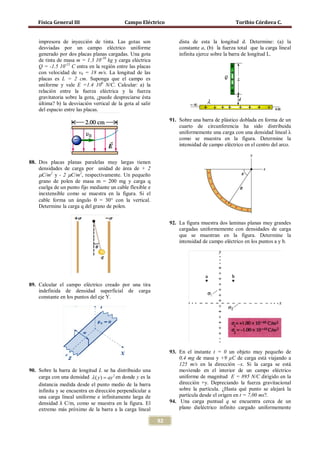 Física General III                       Campo Eléctrico                                    Toribio Córdova C.


    impresora de inyección de tinta. Las gotas son                    dista de esta la longitud d. Determine: (a) la
    desviadas por un campo eléctrico uniforme                         constante a, (b) la fuerza total que la carga lineal
    generado por dos placas planas cargadas. Una gota                 infinita ejerce sobre la barra de longitud L.
    de tinta de masa m = 1.3 10-10 kg y carga eléctrica
    Q = -1.5 10-13 C entra en la región entre las placas
    con velocidad de v0 = 18 m/s. La longitud de las
    placas es L = 2 cm. Suponga que el campo es
    uniforme y vale E =1.4 106 N/C. Calcular: a) la
    relación entre la fuerza eléctrica y la fuerza
    gravitatoria sobre la gota, ¿puede despreciarse ésta
    última? b) la desviación vertical de la gota al salir
    del espacio entre las placas.
                                                                  91. Sobre una barra de plástico doblada en forma de un
                                                                      cuarto de circunferencia ha sido distribuida
                                                                      uniformemente una carga con una densidad lineal λ
                                                                      como se muestra en la figura. Determine la
                                                                      intensidad de campo eléctrico en el centro del arco.


88. Dos placas planas paralelas muy largas tienen
    densidades de carga por unidad de área de + 2
    µC/m2 y - 2 µC/m2, respectivamente. Un pequeño
    grano de polen de masa m = 200 mg y carga q
    cuelga de un punto fijo mediante un cable flexible e
    inextensible como se muestra en la figura. Si el
    cable forma un ángulo θ = 30° con la vertical.
    Determine la carga q del grano de polen.


                                                                  92. La figura muestra dos laminas planas muy grandes
                                                                      cargadas uniformemente con densidades de carga
                                                                      que se muestran en la figura. Determine la
                                                                      intensidad de campo eléctrico en los puntos a y b.




89. Calcular el campo eléctrico creado por una tira
    indefinida de densidad superficial de carga
    constante en los puntos del eje Y.




                                                                  93. En el instante t = 0 un objeto muy pequeño de
                                                                      0,4 mg de masa y +9 µC de carga está viajando a
                                                                      125 m/s en la dirección –x. Si la carga se está
90. Sobre la barra de longitud L se ha distribuido una                moviendo en el interior de un campo eléctrico
    carga con una densidad λ ( y ) = ay 2 en donde y es la            uniforme de magnitud E = 895 N/C dirigido en la
    distancia medida desde el punto medio de la barra                 dirección +y. Depreciando la fuerza gravitacional
                                                                      sobre la partícula. ¿Hasta qué punto se alejará la

    densidad λ C/m, como se muestra en la figura. El
    infinita y se encuentra en dirección perpendicular a
    una carga lineal uniforme e infinitamente larga de                partícula desde el origen en t = 7,00 ms?.
                                                                  94. Una carga puntual q se encuentra cerca de un
    extremo más próximo de la barra a la carga lineal                 plano dieléctrico infinito cargado uniformemente

                                                             92
 