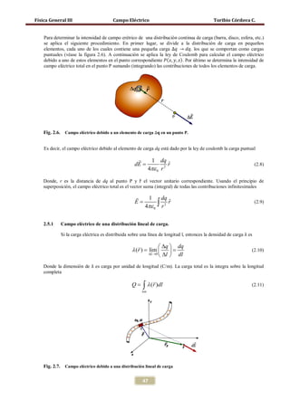 Física General III                         Campo Eléctrico                                       Toribio Córdova C.




    elementos, cada uno de los cuales contiene una pequeña carga ∆𝑞 → 𝑑𝑞, los que se comportan como cargas
    Para determinar la intensidad de campo erétrico de una distribución continua de carga (barra, disco, esfera, etc.)
    se aplica el siguiente procedimiento. En primer lugar, se divide a la distribución de carga en pequeños


    debido a uno de estos elementos en el punto correspondiente 𝑃( 𝑥, 𝑦, 𝑧). Por último se determina la intensidad de
    puntuales (véase la figura 2.6). A continuación se aplica la ley de Coulomb para calcular el campo eléctrico

    campo eléctrico total en el punto P sumando (integrando) las contribuciones de todos los elementos de carga.




    Fig. 2.6.     Campo eléctrico debido a un elemento de carga ∆𝐪 en un punto P.


    Es decir, el campo eléctrico debido al elemento de carga dq está dado por la ley de coulomb la carga puntual

                                                                 1    dq
                                                       dE =                ˆ
                                                                           r                                             (2.8)
                                                                 4πε 0 r 2

    Donde, r es la distancia de dq al punto P y r el vector unitario correspondiente. Usando el principio de
                                                       �
    superposición, el campo eléctrico total es el vector suma (integral) de todas las contribuciones infinitesimales

                                                          1      dq
                                                       E=
                                                          4πε 0 ∫ r 2 rˆ                                                 (2.9)




                Si la carga eléctrica es distribuida sobre una línea de longitud l, entonces la densidad de carga λ es
    2.5.1       Campo eléctrico de una distribución lineal de carga.



                                                           ∆q  dq
                                                λ (r ) =
                                                = lim                                                              (2.10)
                                                       ∆L→0 ∆l
                                                                dl
    Donde la dimensión de λ es carga por unidad de longitud (C/m). La carga total es la integra sobre la longitud
    completa
                                                                   
                                                     Q=    ∫ λ (r )dl
                                                           lon
                                                                                                                     (2.11)




    Fig. 2.7.     Campo eléctrico debido a una distribución lineal de carga


                                                           47
 
