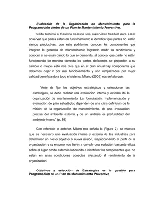 Evaluación de la Organización de Mantenimiento para la
Programación dentro de un Plan de Mantenimiento Preventivo.
Cada Sistema o Industria necesita una supervisión habitual para poder
observar que partes están en funcionamiento e identificar que partes no están
siendo productivas, con esto podríamos conocer los componentes que
integran la gerencia de mantenimiento logrando medir su rendimiento y
conocer si se están dando lo que se demanda, al conocer que parte no están
funcionando de manera correcta las partes deficientes se proceden a su
cambio o mejora esto nos dice que en el plan anual hay componente que
debemos dejar ir por mal funcionamiento y son remplazados por mejor
calidad beneficiando a todo el sistema, Milano (2005) nos señala que:
“Ante de fijar los objetivos estratégicos y seleccionar las
estrategias, se debe realizar una evaluación interna y externa de la
organización de mantenimiento. La formulación, implementación y
evaluación del plan estratégico dependen de una clara definición de la
misión de la organización de mantenimiento, de una evaluación
precisa del ambiente externo y de un análisis en profundidad del
ambiente interno” (p. 39)
Con referente lo anterior, Milano nos señala la (Figura 2), se muestra
que es necesario una evaluación interna y externa de las industrias para
determinar un nuevo objetivo o nueva misión, inspeccionando el perfil de la
organización y su entorno nos llevan a cumplir una evolución bastante eficaz
sobre el lugar donde estamos laborando e identificar los componentes que no
están en unas condiciones correctas afectando el rendimiento de la
organización.
Objetivos y selección de Estrategias en la gestión para
Programación de un Plan de Mantenimiento Preventivo
 