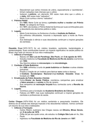 11
o Descobriram que certos minerais de urânio, especialmente a “pechblenda”,
tinham radiações mais intensas que o urânio.
o Isolaram o polônio, um elemento 300 vezes mais ativo que o urânio, e
o rádio, 900 vezes mais “radioativo”.
o Marie Curie cunhou o termo “radioativo”.
4. Prêmios Nobel:
o Em 1903, Marie Curie se tornou a primeira mulher a receber um Prêmio
Nobel, na categoria de Física.
o Em 1911, ela recebeu o Prêmio Nobel de Química por suas contribuições para
a descoberta dos elementos polônio e rádio.
5. Legado:
o Marie Curie lecionou na Sorbonne e fundou o Instituto do Radium.
o Ela enfrentou dificuldades, incluindo a depressão após a morte de Pierre
Curie.
o Sua dedicação à ciência e suas descobertas continuam a inspirar gerações
de cientistas.
Oswaldo Cruz (1872-1917) foi um médico brasileiro, sanitarista, bacteriologista e
epidemiologista. Suas contribuições tiveram um impacto significativo na saúde pública do
Brasil. Aqui está um resumo de sua vida e realizações:
1. Infância e Formação:
o Nasceu em São Luiz do Paraitinga, São Paulo, em 5 de agosto de 1872.
o Estudou medicina na Faculdade de Medicina do Rio de Janeiro e se formou
em 1892.
o Seu fascínio estava no microscópio e na microbiologia.
2. Combate à Peste Bubônica:
o Em 1899, enfrentou o surto de peste bubônica em Santos e outras cidades
portuárias.
o Propôs a criação de um instituto para fabricar soro contra a doença.
o O Instituto Soroterápico Nacional (hoje Instituto Oswaldo Cruz) foi
fundado em 1900.
3. Erradicação da Febre Amarela e Varíola:
o Como Diretor da Saúde Pública, coordenou campanhas para erradicar
a febre amarela e a varíola no Rio de Janeiro.
o Sua campanha de vacinação forçada ficou conhecida como a Revolta da
Vacina.
4. Legado:
o Contribuiu para a fundação da Academia Brasileira de Ciências.
o Faleceu em 1917, mas suas realizações continuam a inspirar gerações de
cientistas e profissionais de saúde.
Carlos Chagas (1879-1934) foi um médico sanitarista e pesquisador brasileiro. Ele
dedicou-se ao estudo das doenças tropicais e fez descobertas notáveis. Vamos conhecer
um resumo de sua vida e realizações:
1. Infância e Formação:
o Carlos Ribeiro Justiniano das Chagas nasceu em Oliveira, Minas Gerais,
em 9 de julho de 1879.
o Órfão de pai aos quatro anos, ele estudou no Colégio São Luís em Itu, São
Paulo.
o Ingressou na Faculdade de Medicina do Rio de Janeiro em 1897.
 