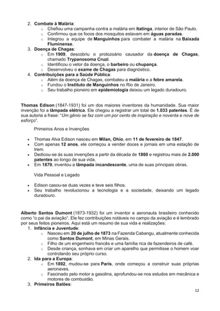12
2. Combate à Malária:
o Chefiou uma campanha contra a malária em Itatinga, interior de São Paulo.
o Confirmou que os focos dos mosquitos estavam em águas paradas.
o Integrou a equipe de Manguinhos para combater a malária na Baixada
Fluminense.
3. Doença de Chagas:
o Em 1909, descobriu o protozoário causador da doença de Chagas,
chamado Trypanosoma Cruzi.
o Identificou o vetor da doença, o barbeiro ou chupança.
o Desenvolveu o exame de Chagas para diagnóstico.
4. Contribuições para a Saúde Pública:
o Além da doença de Chagas, combateu a malária e a febre amarela.
o Fundou o Instituto de Manguinhos no Rio de Janeiro.
o Seu trabalho pioneiro em epidemiologia deixou um legado duradouro.
Thomas Edison (1847-1931) foi um dos maiores inventores da humanidade. Sua maior
invenção foi a lâmpada elétrica. Ele chegou a registrar um total de 1.033 patentes. É de
sua autoria a frase: “Um gênio se faz com um por cento de inspiração e noventa e nove de
esforço”.
Primeiros Anos e Invenções
 Thomas Alva Edison nasceu em Milan, Ohio, em 11 de fevereiro de 1847.
 Com apenas 12 anos, ele começou a vender doces e jornais em uma estação de
trem.
 Dedicou-se às suas invenções a partir da década de 1860 e registrou mais de 2.000
patentes ao longo de sua vida.
 Em 1879, inventou a lâmpada incandescente, uma de suas principais obras.
Vida Pessoal e Legado
 Edison casou-se duas vezes e teve seis filhos.
 Seu trabalho revolucionou a tecnologia e a sociedade, deixando um legado
duradouro.
Alberto Santos Dumont (1873-1932) foi um inventor e aeronauta brasileiro conhecido
como “o pai da aviação”. Ele fez contribuições notáveis no campo da aviação e é lembrado
por seus feitos pioneiros. Aqui está um resumo de sua vida e realizações:
1. Infância e Juventude:
o Nasceu em 20 de julho de 1873 na Fazenda Cabangu, atualmente conhecida
como Santos Dumont, em Minas Gerais.
o Filho de um engenheiro francês e uma família rica de fazendeiros de café.
o Desde criança, sonhava em criar um aparelho que permitisse o homem voar
controlando seu próprio curso.
2. Ida para a Europa:
o Em 1892, mudou-se para Paris, onde começou a construir suas próprias
aeronaves.
o Fascinado pelo motor a gasolina, aprofundou-se nos estudos em mecânica e
motores de combustão.
3. Primeiros Balões:
 