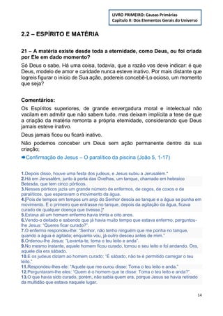 14
2.2 – ESPÍRITO E MATÉRIA
21 – A matéria existe desde toda a eternidade, como Deus, ou foi criada
por Ele em dado momento?
Só Deus o sabe. Há uma coisa, todavia, que a razão vos deve indicar: é que
Deus, modelo de amor e caridade nunca esteve inativo. Por mais distante que
logreis figurar o início de Sua ação, podereis concebê-Lo ocioso, um momento
que seja?
Comentários:
Os Espíritos superiores, de grande envergadura moral e intelectual não
vacilam em admitir que não sabem tudo, mas deixam implícita a tese de que
a criação da matéria remonta a própria eternidade, considerando que Deus
jamais esteve inativo.
Deus jamais ficou ou ficará inativo.
Não podemos conceber um Deus sem ação permanente dentro da sua
criação;
Confirmação de Jesus – O paralítico da piscina (João 5, 1-17)
1.Depois disso, houve uma festa dos judeus, e Jesus subiu a Jerusalém.*
2.Há em Jerusalém, junto à porta das Ovelhas, um tanque, chamado em hebraico
Betesda, que tem cinco pórticos.
3.Nesses pórticos jazia um grande número de enfermos, de cegos, de coxos e de
paralíticos, que esperavam o movimento da água.
4.[Pois de tempos em tempos um anjo do Senhor descia ao tanque e a água se punha em
movimento. E o primeiro que entrasse no tanque, depois da agitação da água, ficava
curado de qualquer doença que tivesse.]*
5.Estava ali um homem enfermo havia trinta e oito anos.
6.Vendo-o deitado e sabendo que já havia muito tempo que estava enfermo, perguntou-
lhe Jesus: “Queres ficar curado?”.
7.O enfermo respondeu-lhe: “Senhor, não tenho ninguém que me ponha no tanque,
quando a água é agitada; enquanto vou, já outro desceu antes de mim.”
8.Ordenou-lhe Jesus: “Levanta-te, toma o teu leito e anda”.
9.No mesmo instante, aquele homem ficou curado, tomou o seu leito e foi andando. Ora,
aquele dia era sábado.
10.E os judeus diziam ao homem curado: “É sábado, não te é permitido carregar o teu
leito.”
11.Respondeu-lhes ele: “Aquele que me curou disse: Toma o teu leito e anda.”
12.Perguntaram-lhe eles: “Quem é o homem que te disse: Toma o teu leito e anda?”.
13.O que havia sido curado, porém, não sabia quem era, porque Jesus se havia retirado
da multidão que estava naquele lugar.
LIVRO PRIMEIRO: Causas Primárias
Capítulo II: Dos Elementos Gerais do Universo
 
