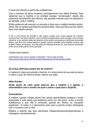 16
O caso dos átomos e partículas subatômicas
Com o advento da física moderna, principalmente com Albert Einstein, hoje
sabemos que a matéria é na verdade energia “condensada”, desde dos
pequenos constituintes dos átomos, até grandes massas como os planetas e
as estrelas, tudo é matéria.
Então podemos até avançar no conceito e dizer que a matéria sempre existiu,
talvez não no estado que estamos acostumados, visto que Deus por ser eterno
deve criar desde sempre.
A luz é uma forma de energia e não possui massa nem ocupa espaço de maneira
convencional. Na física clássica, a luz é tratada simplesmente como energia, mas na física
moderna, a luz também pode ser descrita como sendo composta por partículas chamadas
fótons, que têm uma massa relativa e podem exercer pressão sobre objetos, embora não
tenham massa de repouso. Isso faz parte da natureza dual da luz, que pode se comportar
tanto como onda quanto como partícula.
TEORIA DAS CORDAS
5 elementos que vão te ajudar a entender a Teoria das Cordas
https://www.hipercultura.com/os-5-elementos-basicos-da-teoria-das-cordas/
22.a) Que definição podeis dar da matéria?
A matéria é o laço que prende o Espírito; é o instrumento de que este se serve
e sobre o qual, ao mesmo tempo, exerce sua ação.
Allan Kardec:
Deste ponto de vista, pode dizer-se que a matéria é o agente, o
intermediário com o auxílio do qual e sobre o qual atua o Espírito.
Comentários:
A matéria quando tratada dentro dos temas espiritualistas designa o corpo
encarnado e tudo aquilo que podemos sentir (ou não sentir, como o mundo
subatômico) e que não é composto apenas de “fluídos ou vibrações
espirituais”. O corpo é o instrumento pelo qual o espírito acaba interagindo
com o mundo e com a vida.
Matéria e espírito são dois elementos independentes/interdependentes a
interagirem constantemente.
 