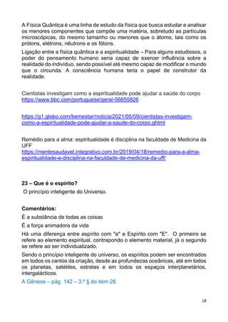 18
A Física Quântica é uma linha de estudo da física que busca estudar e analisar
os menores componentes que compõe uma matéria, sobretudo as partículas
microscópicas, do mesmo tamanho ou menores que o átomo, tais como os
prótons, elétrons, nêutrons e os fótons.
Ligação entre a física quântica e a espiritualidade – Para alguns estudiosos, o
poder do pensamento humano seria capaz de exercer influência sobre a
realidade do indivíduo, sendo possível até mesmo capaz de modificar o mundo
que o circunda. A consciência humana teria o papel de construtor da
realidade.
Cientistas investigam como a espiritualidade pode ajudar a saúde do corpo
https://www.bbc.com/portuguese/geral-56655826
https://g1.globo.com/bemestar/noticia/2021/05/09/cientistas-investigam-
como-a-espiritualidade-pode-ajudar-a-saude-do-corpo.ghtml
Remédio para a alma: espiritualidade é disciplina na faculdade de Medicina da
UFF
https://mentesaudavel.integrativo.com.br/2019/04/18/remedio-para-a-alma-
espiritualidade-e-disciplina-na-faculdade-de-medicina-da-uff/
23 – Que é o espírito?
O princípio inteligente do Universo.
Comentários:
É a substância de todas as coisas
É a força animadora da vida
Há uma diferença entre espírito com "e" e Espírito com "E". O primeiro se
refere ao elemento espiritual, contrapondo o elemento material, já o segundo
se refere ao ser individualizado.
Sendo o princípio inteligente do universo, os espíritos podem ser encontrados
em todos os cantos da criação, desde as profundezas oceânicas, até em todos
os planetas, satélites, estrelas e em todos os espaços interplanetários,
intergalácticos.
A Gênese – pág. 142 – 3.º § do item 28
 