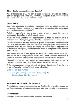 19
23.a) - Qual a natureza íntima do Espírito?
Não é fácil analisar o Espírito com a vossa linguagem. Para vós, ele nada é,
por não ser palpável. Para nós, entretanto, é alguma coisa. Ficai sabendo:
coisa nenhuma é o nada e o nada não existe.
Comentários:
Com essa afirmativa os espíritos respondem o que os céticos sempre se
perguntam: “Como posso conceber a existência do espírito se não posso aferi-
lo em instrumentos de precisão?”.
Pois bem aqui afirmam que o que carece no caso é nossa linguagem e
capacidade de decifrar os mistérios universais.
Mais uma vez a Espiritualidade esclarece que é difícil nos explicar sobre a
natureza íntima do Espírito, principalmente, na nossa condição evolutiva.
Quando estávamos tratando da questão que se refere sobre a natureza íntima
de Deus, eles disseram que não tínhamos condições para compreender a
natureza íntima de Deus porque nos faltava um sentido e só se adquiriria com
a depuração do Espírito, isso também se aplica à compreensão do Espírito
como um todo.
Nós ainda estamos muito aquém na escala da evolução dos Espíritos.
Precisamos ainda agregar muito conhecimento, intelectualidade e moralidade
para que tenhamos condições de compreender melhor o que é o Espírito.
Chegará um dia em que poderemos compreender, não com o método
científico atual ou com a instrumentação que possuímos no hoje.
O fato deles colocarem como princípio inteligente do Universo já nos fornece
uma noção exata, muito própria do que é o Espírito.
Evolução em dois mundos:
 Evolução e princípios cosmocinéticos – pág. 40
 Genealogia do Espírito – pág. 53
24 – Espírito é sinônimo de inteligência?
A inteligência é um atributo essencial do Espírito. Uma e outro, porém, se
confundem num princípio comum, de sorte que, para vós, são a mesma coisa.
Comentários:
Inteligência é atributo essencial do Espírito e não sinônimo
 
