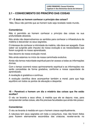 2
2.1 – CONHECIMENTO DO PRINCÍPIO DAS COISAS
17 – É dado ao homem conhecer o princípio das coisas?
Não, Deus não permite que ao homem tudo seja revelado neste mundo.
Comentários:
Não é permitido ao homem conhecer o princípio das coisas na sua
profundidade absoluta.
Nós ainda não desenvolvemos os sentidos para conhecer a infraestrutura da
matéria e desvendar os seus segredos.
O interesse de conhecer a intimidade da matéria, não deve ser apagado. Esse
saber vai surgindo pelo impulso da nossa evolução e as necessidades que
forem surgindo no nosso aprendizado.
Isso decorre da nossa evolução moral.
Nós ainda estamos no início da nossa caminhada evolutiva.
Ainda não temos maturidade espiritual para ter acesso a todas as informações
divinas.
Com o tempo ocorrerá nosso aprimoramento espiritual e as informações nos
serão concedidas de forma gradativa, conforme a nossa capacidade de
aprendizado.
A revelação é gradativa e contínua.
A evolução científica deve acompanhar também a moral, para que haja
equilíbrio em todos os pontos de elevação e despertar.
18 – Penetrará o homem um dia o mistério das coisas que lhe estão
ocultas?
O véu se levanta a seus olhos, à medida que ele se depura; mas, para
compreender certas coisas, são-lhe precisas faculdades que ainda não possui.
Comentários:
O véu se levanta à medida em que o homem cresce espiritualmente.
A natureza tem seus segredos em toda a conjuntura, mas não foram feitos
para ficarem eternamente escondidos das criaturas; revelar-se-ão no
LIVRO PRIMEIRO: Causas Primárias
Capítulo II: Dos Elementos Gerais do Universo
 