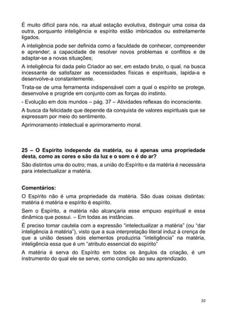 20
É muito difícil para nós, na atual estação evolutiva, distinguir uma coisa da
outra, porquanto inteligência e espírito estão imbricados ou estreitamente
ligados.
A inteligência pode ser definida como a faculdade de conhecer, compreender
e aprender; a capacidade de resolver novos problemas e conflitos e de
adaptar-se a novas situações;
A inteligência foi dada pelo Criador ao ser, em estado bruto, o qual, na busca
incessante de satisfazer as necessidades físicas e espirituais, lapida-a e
desenvolve-a constantemente.
Trata-se de uma ferramenta indispensável com a qual o espírito se protege,
desenvolve e progride em conjunto com as forças do instinto.
- Evolução em dois mundos – pág. 37 – Atividades reflexas do inconsciente.
A busca da felicidade que depende da conquista de valores espirituais que se
expressam por meio do sentimento.
Aprimoramento intelectual e aprimoramento moral.
25 – O Espírito independe da matéria, ou é apenas uma propriedade
desta, como as cores o são da luz e o som o é do ar?
São distintos uma do outro; mas, a união do Espírito e da matéria é necessária
para intelectualizar a matéria.
Comentários:
O Espírito não é uma propriedade da matéria. São duas coisas distintas:
matéria é matéria e espírito é espírito.
Sem o Espírito, a matéria não alcançaria esse empuxo espiritual e essa
dinâmica que possui. – Em todas as instâncias.
É preciso tomar cautela com a expressão “intelectualizar a matéria” (ou “dar
inteligência à matéria”), visto que a sua interpretação literal induz à crença de
que a união desses dois elementos produziria “inteligência” na matéria,
inteligência essa que é um “atributo essencial do espírito”
A matéria é serva do Espírito em todos os ângulos da criação, é um
instrumento do qual ele se serve, como condição ao seu aprendizado.
 