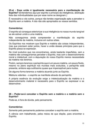 21
25.a) - Essa união é igualmente necessária para a manifestação do
Espírito? (Entendemos aqui por espírito o princípio da inteligência, abstração
feita das individualidades que por esse nome se designam.)
É necessária a vós outros, porque não tendes organização apta a perceber o
Espírito sem a matéria. A isto não são apropriados os vossos sentidos.
Comentários:
O espírito só consegue exteriorizar a sua inteligência no nosso mundo tangível
se ele estiver unido a uma matéria.
Não conseguimos ainda compreender a manifestação do espírito
independente da matéria, inclusive em outros orbes.
Os Espíritos nos mostram que Espírito e matéria são coisas independentes,
mas que precisam estar juntos, haver a união desses princípios para que o
Espírito possa se expressar.
No nível evolutivo que nos encontramos, ainda bastante imperfeitos, sem a
matéria não conseguiríamos perceber o Espírito, mas com o desenvolvimento
moral e intelectual, com a depuração do nosso Espírito menos necessidade
da matéria nós teremos.
Porém, sempre teremos o perispírito que é um pouco matéria, um pouco fluido,
mesmo no plano espiritual nos mundos mais evoluídos, o perispírito está
presente, embora seja sutilíssimo quase que imperceptível para muitos.
De alguma forma teremos a matéria atuando junto ao Espírito.
Médiuns videntes – o espírito se manifesta através do períspirito.
A própria essência da evolução exige a intelectualização da matéria e o
desenvolvimento material é necessário para o Espírito se expressar e se
desenvolver.
26 – Poder-se-á conceber o Espírito sem a matéria e a matéria sem o
Espírito?
Pode-se, é fora de dúvida, pelo pensamento.
Comentários:
Somente pelo pensamento podemos conceber o espírito sem a matéria.
A ciência vem trabalhando, pelos meios de que dispõe, para encontrar o
Espírito.
 