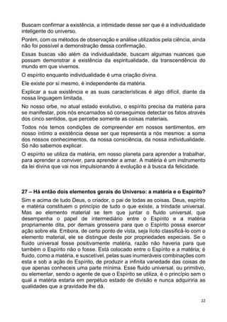 22
Buscam confirmar a existência, a intimidade desse ser que é a individualidade
inteligente do universo.
Porém, com os métodos de observação e análise utilizados pela ciência, ainda
não foi possível a demonstração dessa confirmação.
Essas buscas vão além da individualidade, buscam algumas nuances que
possam demonstrar a existência da espiritualidade, da transcendência do
mundo em que vivemos.
O espírito enquanto individualidade é uma criação divina.
Ele existe por si mesmo, é independente da matéria.
Explicar a sua existência e as suas características é algo difícil, diante da
nossa linguagem limitada.
No nosso orbe, no atual estado evolutivo, o espírito precisa da matéria para
se manifestar, pois nós encarnados só conseguimos detectar os fatos através
dos cinco sentidos, que percebe somente as coisas materiais.
Todos nós temos condições de compreender em nossos sentimentos, em
nosso íntimo a existência desse ser que representa a nós mesmos: a soma
dos nossos conhecimentos, da nossa consciência, da nossa individualidade.
Só não sabemos explicar.
O espírito se utiliza da matéria, em nosso planeta para aprender a trabalhar,
para aprender a conviver, para aprender a amar. A matéria é um instrumento
da lei divina que vai nos impulsionando à evolução e à busca da felicidade.
27 – Há então dois elementos gerais do Universo: a matéria e o Espírito?
Sim e acima de tudo Deus, o criador, o pai de todas as coisas. Deus, espírito
e matéria constituem o princípio de tudo o que existe, a trindade universal.
Mas ao elemento material se tem que juntar o fluido universal, que
desempenha o papel de intermediário entre o Espírito e a matéria
propriamente dita, por demais grosseira para que o Espírito possa exercer
ação sobre ela. Embora, de certo ponto de vista, seja lícito classificá-lo com o
elemento material, ele se distingue deste por propriedades especiais. Se o
fluido universal fosse positivamente matéria, razão não haveria para que
também o Espírito não o fosse. Está colocado entre o Espírito e a matéria; é
fluido, como a matéria, e suscetível, pelas suas inumeráveis combinações com
esta e sob a ação do Espírito, de produzir a infinita variedade das coisas de
que apenas conheceis uma parte mínima. Esse fluido universal, ou primitivo,
ou elementar, sendo o agente de que o Espírito se utiliza, é o princípio sem o
qual a matéria estaria em perpétuo estado de divisão e nunca adquiriria as
qualidades que a gravidade lhe dá.
 