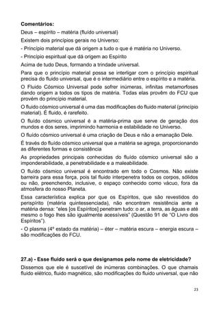 23
Comentários:
Deus – espírito – matéria (fluído universal)
Existem dois princípios gerais no Universo:
- Princípio material que dá origem a tudo o que é matéria no Universo.
- Princípio espiritual que dá origem ao Espírito
Acima de tudo Deus, formando a trindade universal.
Para que o princípio material possa se interligar com o princípio espiritual
precisa do fluido universal, que é o intermediário entre o espírito e a matéria.
O Fluido Cósmico Universal pode sofrer inúmeras, infinitas metamorfoses
dando origem a todos os tipos de matéria. Todas elas provêm do FCU que
provém do princípio material.
O fluido cósmico universal é uma das modificações do fluido material (princípio
material). É fluido, é rarefeito.
O fluído cósmico universal é a matéria-prima que serve de geração dos
mundos e dos seres, imprimindo harmonia e estabilidade no Universo.
O fluído cósmico universal é uma criação de Deus e não a emanação Dele.
É través do fluído cósmico universal que a matéria se agrega, proporcionando
as diferentes formas e consistência
As propriedades principais conhecidas do fluído cósmico universal são a
imponderabilidade, a penetrabilidade e a maleabilidade.
O fluído cósmico universal é encontrado em todo o Cosmos. Não existe
barreira para essa força, pois tal fluido interpenetra todos os corpos, sólidos
ou não, preenchendo, inclusive, o espaço conhecido como vácuo, fora da
atmosfera do nosso Planeta.
Essa característica explica por que os Espíritos, que são revestidos do
perispírito (matéria quintessenciada), não encontram resistência ante a
matéria densa: “eles [os Espíritos] penetram tudo: o ar, a terra, as águas e até
mesmo o fogo lhes são igualmente acessíveis” (Questão 91 de “O Livro dos
Espíritos”).
- O plasma (4º estado da matéria) – éter – matéria escura – energia escura –
são modificações do FCU.
27.a) - Esse fluido será o que designamos pelo nome de eletricidade?
Dissemos que ele é suscetível de inúmeras combinações. O que chamais
fluido elétrico, fluido magnético, são modificações do fluido universal, que não
 