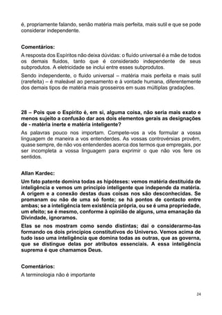 24
é, propriamente falando, senão matéria mais perfeita, mais sutil e que se pode
considerar independente.
Comentários:
A resposta dos Espíritos não deixa dúvidas: o fluído universal é a mãe de todos
os demais fluidos, tanto que é considerado independente de seus
subprodutos. A eletricidade se inclui entre esses subprodutos.
Sendo independente, o fluido universal – matéria mais perfeita e mais sutil
(rarefeita) – é maleável ao pensamento e à vontade humana, diferentemente
dos demais tipos de matéria mais grosseiros em suas múltiplas gradações.
28 – Pois que o Espírito é, em si, alguma coisa, não seria mais exato e
menos sujeito a confusão dar aos dois elementos gerais as designações
de - matéria inerte e matéria inteligente?
As palavras pouco nos importam. Compete-vos a vós formular a vossa
linguagem de maneira a vos entenderdes. As vossas controvérsias provêm,
quase sempre, de não vos entenderdes acerca dos termos que empregais, por
ser incompleta a vossa linguagem para exprimir o que não vos fere os
sentidos.
Allan Kardec:
Um fato patente domina todas as hipóteses: vemos matéria destituída de
inteligência e vemos um princípio inteligente que independe da matéria.
A origem e a conexão destas duas coisas nos são desconhecidas. Se
promanam ou não de uma só fonte; se há pontos de contacto entre
ambas; se a inteligência tem existência própria, ou se é uma propriedade,
um efeito; se é mesmo, conforme à opinião de alguns, uma emanação da
Divindade, ignoramos.
Elas se nos mostram como sendo distintas; daí o considerarmo-las
formando os dois princípios constitutivos do Universo. Vemos acima de
tudo isso uma inteligência que domina todas as outras, que as governa,
que se distingue delas por atributos essenciais. A essa inteligência
suprema é que chamamos Deus.
Comentários:
A terminologia não é importante
 