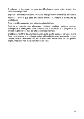 25
A pobreza da linguagem humana tem dificultado o nosso entendimento dos
fenômenos espirituais.
Espírito – elemento inteligente. Princípio inteligente que independe da matéria
Matéria – tudo o que está em nosso entorno. A matéria é destituída de
inteligência
Essa questão comprova que são princípios distintos.
Espírito e matéria são elementos distintos, embora estejam sempre
interligados e interagindo para proporcionar a evolução e o progresso de
ambos os princípios, mas de fato são coisas distintas.
O sábio comentário de Allan Kardec referente a esta questão, para que tenha
força para acalmar o impulso de saber, até onde deve ser alcançado, porque
neste rumo das revelações não temos outra coisa a dizer além daquilo que ele
expõe, inspirado nas mais altas forças de vida.
 