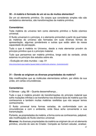 27
30 – A matéria é formada de um só ou de muitos elementos?
De um só elemento primitivo. Os corpos que considerais simples não são
verdadeiros elementos, são transformações da matéria primitiva.
Comentários:
Toda matéria do universo tem como elemento primitivo o fluído cósmico
universal.
O fluído universal é o princípio, é o elemento primordial a partir do qual todas
as matérias do universo são formadas em suas diversas formas de
apresentação, algumas ponderáveis e outras que estão além da nossa
capacidade de percepção.
Tudo o que é matéria no Universo, desde a mais elementar provém do
princípio primitivo que é o princípio material.
Tudo que pensarmos ser matéria primitiva, longe está da verdade, ainda
estamos no princípio dos estudos sobre ela.
- Evolução em dois mundos – cap. 01
Uma única teoria que explica (quase toda) a matéria do universo - (comciencia.br)
31 – Donde se originam as diversas propriedades da matéria?
São modificações que as moléculas elementares sofrem, por efeito da sua
união, em certas circunstâncias.
Comentários:
A Gênese – pág. 68 – Quanta dessemelhança...
Tudo o que é matéria provém de transformações do princípio material que
sofre mutações infinitas e se transforma nos diversos tipos de matéria que nós
conhecemos e também muitas matérias rarefeitas que nós sequer temos
conhecimento.
O fluido universal toma formas variadas, de conformidade com as
circunstâncias e com o ambiente, onde Deus acha conveniente a sua
transmutação.
Portanto, as propriedades da matéria, a forma como as conhecemos, palpável,
são modificações do fluído cósmico universal.
Miramez: As diversas propriedades da matéria se originam de um só elemento
primitivo, oriundo do seio do Criador. Compete ao homem estudar, analisar,
 