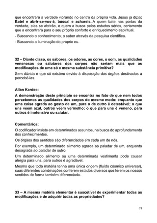 28
que encontrará a verdade vibrando no centro da própria vida. Jesus já dizia:
Batei e abrir-se-vos-á, buscai e achareis. A quem bate nas portas da
verdade, elas se abrirão, e quem a busca pelos estudos sérios, certamente
que a encontrará para o seu próprio conforto e enriquecimento espiritual.
- Buscando o conhecimento, o saber através da pesquisa científica.
- Buscando a iluminação do próprio eu.
32 – Diante disso, os sabores, os odores, as cores, o som, as qualidades
venenosas ou salutares dos corpos não seriam mais que as
modificações de uma só e mesma substância primitiva?
Sem dúvida e que só existem devido à disposição dos órgãos destinados a
percebê-las.
Allan Kardec:
A demonstração deste princípio se encontra no fato de que nem todos
percebemos as qualidades dos corpos do mesmo modo: enquanto que
uma coisa agrada ao gosto de um, para o de outro é detestável; o que
uns veem azul, outros veem vermelho; o que para uns é veneno, para
outros é inofensivo ou salutar.
Comentários:
O codificador insiste em determinados assuntos, na busca do aprofundamento
dos conhecimentos.
Os órgãos dos sentidos são diferenciados em cada um de nós.
Por exemplo, um determinado alimento agrada ao paladar de um, enquanto
desagrada ao paladar de outro.
Um determinado alimento ou uma determinada vestimenta pode causar
alergia para uns, para outros é agradável.
Mesmo que toda matéria tenha uma única origem (fluído cósmico universal),
suas diferentes combinações conferem estados diversos que ferem os nossos
sentidos de forma também diferenciada.
33 – A mesma matéria elementar é suscetível de experimentar todas as
modificações e de adquirir todas as propriedades?
 