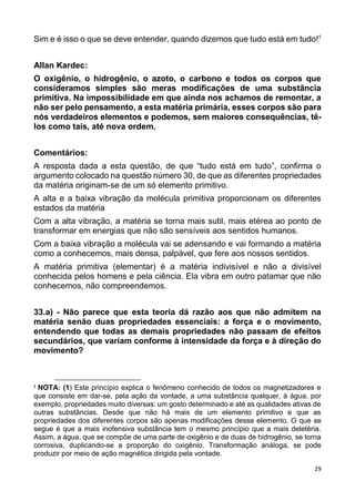 29
Sim e é isso o que se deve entender, quando dizemos que tudo está em tudo!1
Allan Kardec:
O oxigênio, o hidrogênio, o azoto, o carbono e todos os corpos que
consideramos simples são meras modificações de uma substância
primitiva. Na impossibilidade em que ainda nos achamos de remontar, a
não ser pelo pensamento, a esta matéria primária, esses corpos são para
nós verdadeiros elementos e podemos, sem maiores consequências, tê-
los como tais, até nova ordem.
Comentários:
A resposta dada a esta questão, de que “tudo está em tudo”, confirma o
argumento colocado na questão número 30, de que as diferentes propriedades
da matéria originam-se de um só elemento primitivo.
A alta e a baixa vibração da molécula primitiva proporcionam os diferentes
estados da matéria
Com a alta vibração, a matéria se torna mais sutil, mais etérea ao ponto de
transformar em energias que não são sensíveis aos sentidos humanos.
Com a baixa vibração a molécula vai se adensando e vai formando a matéria
como a conhecemos, mais densa, palpável, que fere aos nossos sentidos.
A matéria primitiva (elementar) é a matéria indivisível e não a divisível
conhecida pelos homens e pela ciência. Ela vibra em outro patamar que não
conhecemos, não compreendemos.
33.a) - Não parece que esta teoria dá razão aos que não admitem na
matéria senão duas propriedades essenciais: a força e o movimento,
entendendo que todas as demais propriedades não passam de efeitos
secundários, que variam conforme à intensidade da força e à direção do
movimento?
1
NOTA: (1) Este princípio explica o fenômeno conhecido de todos os magnetizadores e
que consiste em dar-se, pela ação da vontade, a uma substância qualquer, à água, por
exemplo, propriedades muito diversas: um gosto determinado e até as qualidades ativas de
outras substâncias. Desde que não há mais de um elemento primitivo e que as
propriedades dos diferentes corpos são apenas modificações desse elemento. O que se
segue é que a mais inofensiva substância tem o mesmo princípio que a mais deletéria.
Assim, a água, que se compõe de uma parte de oxigênio e de duas de hidrogênio, se torna
corrosiva, duplicando-se a proporção do oxigênio. Transformação análoga, se pode
produzir por meio de ação magnética dirigida pela vontade.
 