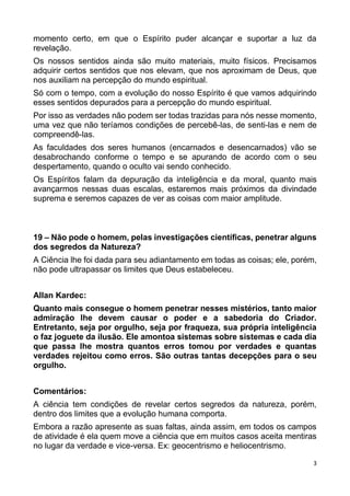 3
momento certo, em que o Espírito puder alcançar e suportar a luz da
revelação.
Os nossos sentidos ainda são muito materiais, muito físicos. Precisamos
adquirir certos sentidos que nos elevam, que nos aproximam de Deus, que
nos auxiliam na percepção do mundo espiritual.
Só com o tempo, com a evolução do nosso Espírito é que vamos adquirindo
esses sentidos depurados para a percepção do mundo espiritual.
Por isso as verdades não podem ser todas trazidas para nós nesse momento,
uma vez que não teríamos condições de percebê-las, de senti-las e nem de
compreendê-las.
As faculdades dos seres humanos (encarnados e desencarnados) vão se
desabrochando conforme o tempo e se apurando de acordo com o seu
despertamento, quando o oculto vai sendo conhecido.
Os Espíritos falam da depuração da inteligência e da moral, quanto mais
avançarmos nessas duas escalas, estaremos mais próximos da divindade
suprema e seremos capazes de ver as coisas com maior amplitude.
19 – Não pode o homem, pelas investigações científicas, penetrar alguns
dos segredos da Natureza?
A Ciência lhe foi dada para seu adiantamento em todas as coisas; ele, porém,
não pode ultrapassar os limites que Deus estabeleceu.
Allan Kardec:
Quanto mais consegue o homem penetrar nesses mistérios, tanto maior
admiração lhe devem causar o poder e a sabedoria do Criador.
Entretanto, seja por orgulho, seja por fraqueza, sua própria inteligência
o faz joguete da ilusão. Ele amontoa sistemas sobre sistemas e cada dia
que passa lhe mostra quantos erros tomou por verdades e quantas
verdades rejeitou como erros. São outras tantas decepções para o seu
orgulho.
Comentários:
A ciência tem condições de revelar certos segredos da natureza, porém,
dentro dos limites que a evolução humana comporta.
Embora a razão apresente as suas faltas, ainda assim, em todos os campos
de atividade é ela quem move a ciência que em muitos casos aceita mentiras
no lugar da verdade e vice-versa. Ex: geocentrismo e heliocentrismo.
 