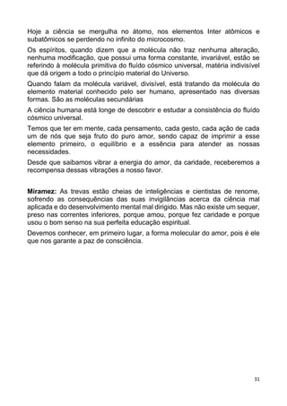 31
Hoje a ciência se mergulha no átomo, nos elementos Inter atômicos e
subatômicos se perdendo no infinito do microcosmo.
Os espíritos, quando dizem que a molécula não traz nenhuma alteração,
nenhuma modificação, que possui uma forma constante, invariável, estão se
referindo à molécula primitiva do fluído cósmico universal, matéria indivisível
que dá origem a todo o princípio material do Universo.
Quando falam da molécula variável, divisível, está tratando da molécula do
elemento material conhecido pelo ser humano, apresentado nas diversas
formas. São as moléculas secundárias
A ciência humana está longe de descobrir e estudar a consistência do fluído
cósmico universal.
Temos que ter em mente, cada pensamento, cada gesto, cada ação de cada
um de nós que seja fruto do puro amor, sendo capaz de imprimir a esse
elemento primeiro, o equilíbrio e a essência para atender as nossas
necessidades.
Desde que saibamos vibrar a energia do amor, da caridade, receberemos a
recompensa dessas vibrações a nosso favor.
Miramez: As trevas estão cheias de inteligências e cientistas de renome,
sofrendo as consequências das suas invigilâncias acerca da ciência mal
aplicada e do desenvolvimento mental mal dirigido. Mas não existe um sequer,
preso nas correntes inferiores, porque amou, porque fez caridade e porque
usou o bom senso na sua perfeita educação espiritual.
Devemos conhecer, em primeiro lugar, a forma molecular do amor, pois é ele
que nos garante a paz de consciência.
 