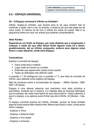 32
2.4 – ESPAÇO UNIVERSAL
35 – O Espaço universal é infinito ou limitado?
Infinito. Supõe-no limitado: que haverá para lá de seus limites? Isto te
confunde a razão, bem o sei; no entanto, a razão te diz que não pode ser de
outro modo. O mesmo se dá com o infinito em todas as coisas. Não é na
pequenina esfera em que vos achais que podereis compreendê-lo.
Allan Kardec:
Supondo-se um limite ao Espaço, por mais distante que a imaginação o
coloque, a razão diz que além desse limite alguma coisa há e assim,
gradativamente, até ao infinito, porquanto, embora essa alguma coisa
fosse o vazio absoluto, ainda seria Espaço.
Comentários:
Explicar o conceito de espaço:
 Vazio onde atua a matéria
 Lugar onde se movem os mundos
 Extensão que separa dois corpos (mais usado)
 Todas as definições não definem nada
A questão n.º 35 interliga-se com a questão n.º 2, que trata do conceito do
infinito, aqui utilizado como adjetivo de espaço.
Não há consenso sobre a conceituação de espaço. – (Milton Santos, 1926-
2001- 26 obras)
Espaço é uma dessas palavras que exprimem uma ideia primitiva e
axiomática, evidente por si mesma, e a respeito dela as diversas definições
que se possam dar nada mais fazem do que obscurecê-la. Todos sabemos o
que é o espaço, e eu apenas quero firmar que ele é infinito. (A Gênese – Cap.
VI)
O espaço universal precisa ser infinito, ilimitado, porque se fosse limitado
alguma coisa haveria além desse limite. Mesmo que fosse o vazio, ainda assim
seria o espaço.
- Explicar a Terra
- Explicar o Sistema Solar
- Explicar a Via Láctea
- Explicar o Universo
LIVRO PRIMEIRO: Causas Primárias
Capítulo II: Dos Elementos Gerais do Universo
 
