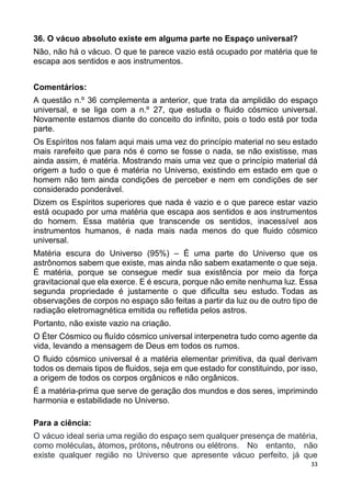 33
36. O vácuo absoluto existe em alguma parte no Espaço universal?
Não, não há o vácuo. O que te parece vazio está ocupado por matéria que te
escapa aos sentidos e aos instrumentos.
Comentários:
A questão n.º 36 complementa a anterior, que trata da amplidão do espaço
universal, e se liga com a n.º 27, que estuda o fluido cósmico universal.
Novamente estamos diante do conceito do infinito, pois o todo está por toda
parte.
Os Espíritos nos falam aqui mais uma vez do princípio material no seu estado
mais rarefeito que para nós é como se fosse o nada, se não existisse, mas
ainda assim, é matéria. Mostrando mais uma vez que o princípio material dá
origem a tudo o que é matéria no Universo, existindo em estado em que o
homem não tem ainda condições de perceber e nem em condições de ser
considerado ponderável.
Dizem os Espíritos superiores que nada é vazio e o que parece estar vazio
está ocupado por uma matéria que escapa aos sentidos e aos instrumentos
do homem. Essa matéria que transcende os sentidos, inacessível aos
instrumentos humanos, é nada mais nada menos do que fluido cósmico
universal.
Matéria escura do Universo (95%) – É uma parte do Universo que os
astrônomos sabem que existe, mas ainda não sabem exatamente o que seja.
É matéria, porque se consegue medir sua existência por meio da força
gravitacional que ela exerce. E é escura, porque não emite nenhuma luz. Essa
segunda propriedade é justamente o que dificulta seu estudo. Todas as
observações de corpos no espaço são feitas a partir da luz ou de outro tipo de
radiação eletromagnética emitida ou refletida pelos astros.
Portanto, não existe vazio na criação.
O Éter Cósmico ou fluído cósmico universal interpenetra tudo como agente da
vida, levando a mensagem de Deus em todos os rumos.
O fluido cósmico universal é a matéria elementar primitiva, da qual derivam
todos os demais tipos de fluidos, seja em que estado for constituindo, por isso,
a origem de todos os corpos orgânicos e não orgânicos.
É a matéria-prima que serve de geração dos mundos e dos seres, imprimindo
harmonia e estabilidade no Universo.
Para a ciência:
O vácuo ideal seria uma região do espaço sem qualquer presença de matéria,
como moléculas, átomos, prótons, nêutrons ou elétrons. No entanto, não
existe qualquer região no Universo que apresente vácuo perfeito, já que
 