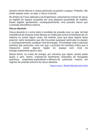 34
sempre haverá átomos e outras partículas ocupando o espaço. Portanto, não
existe espaço vazio, ou seja, o vácuo é parcial.
No âmbito da Física Aplicada e da Engenharia, costumamos chamar de vácuo
as regiões do espaço ocupadas por uma pequena quantidade de matéria.
Essas regiões apresentam, consequentemente, uma pressão menor que
a pressão atmosférica externa.
Vácuo absoluto
Vácuo absoluto é o nome dado à condição de pressão nula, ou seja, de total
inexistência de choques entre átomos ou moléculas contra as fronteiras de um
sistema ou contra algum corpo. No entanto, para que esse regime fosse
possível, seria necessário que não houvesse quaisquer partículas no espaço
e, consequentemente, qualquer nível de energia. Tal condição viola a natureza
quântica das partículas, uma vez que o princípio da incerteza indica que é
impossível existir alguma região do espaço com nível de
energia exatamente igual a zero.
Dessa forma, os níveis de energia, por menores que sejam, jamais serão
iguais a zero. Assim, originam-se fenômenos chamados de flutuações
quânticas: surgimento espontâneo e efêmero de partículas mesmo em
regimes de pressão próxima do vácuo absoluto.
O que é vácuo? - Mundo Educação (uol.com.br)
 